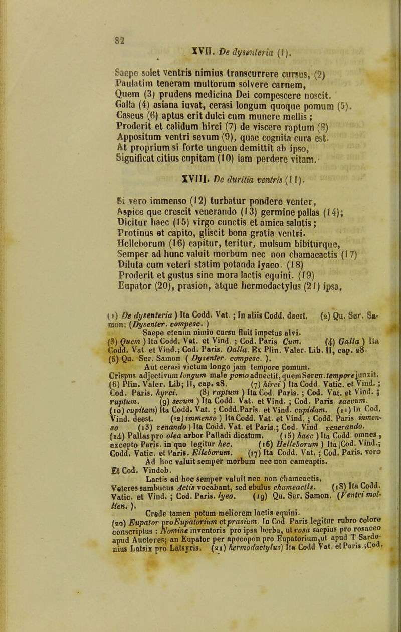 XVn. De dywiteria {\), Saepe solet ventris nimius Iranscurrere cursus, (2) Pnulatim teneram multorum solvere carnem, Quem (3; prudens raedicina Dei corapescere noscit. Galla (4) asiana iuvat, cerasi longum quoque poraum (5). Caseus (6) aptus erit dulci cum raunere mellis; Proderit et calidum hirci (7) de viscere raptum (8) Appositum ventri sevum (9), quae cognita cura est. At proprium si forte unguen demittit ab ipso, Significat citius cupitam (10) iam perdere vitam. XVIII. De duritia vmiris (11). Si vero immenso (12) turbatur pondere venter, Aspice que crescit venerando (13) germine pallas (14); Dicitur haec (15) virgo cunctis et amica salutis; Protinus et capito, gliscit bona gratia ventri. Helleborum (16) capitur, teritur, mulsum bibiturque, Semper ad hunc valuit morbum nec non chamaeactis (17) Diluta cum veteri statim potanda lyaeo. (18) Proderit et gustus sine mora lactis equini. (19) Eupator (20), prasion, atque hermodactylus (21) ipsa, {i) De dysenteria) Ita Godd. Vat.; In aliis Codd. deest. (2) Qu. Ser. Sa^ saon: {Dysenter. compesc. ) Saepe eteniin nimio cursu Iluil impetus alvi. <3) Quem ) Ita Codd. Vat. et Vind. ; Cod. Paris Cum. (4) Galla ) Ita Codd. Vat et Vind.; Cod. Paris. Oalla. Ex Plin. Valer. Lib. II, cap. b8. (K) Qu. Ser. Samon ( Dysenter. compesc. ). Aut cerasi yictum longo jam tempore pomum. Crlspus adjectivum/onywT» male pomo adnectit,quemSeren./tfm/»<?r€junxil. (6) Plin. Valer. Lib; II, cap. «8. (7) hirci) Ita Codd. Vatic. et Vind.; Cod. Paris. hyrci. (8) raptum ) Ita Cod. Paris.; Cod. Vat. et Vind. ; ruptum. (9) sevum ) Ita Codd. Vat. et Vind. ; Cod. Paris. gaevum. (10) cupitam) Ita Codd. Val. ; Codd.Paris. et Vind. cupidam. (11)Cod. Vind. deest. {\i)immenso ) ItaCodd. Vat. et Vind. ; Codd. Paris. inmen,' so (i3) venando ) Ila Codd. Vat. et Paris.; Cod. Vind. venerando. (11) Pallaspro olea arbor Palladi dicatum. haec ) Ila Codd. omnes, excepto Paris. in quo legitur hec. (16) Helleborum ) ItajCod. Vind.; Codd. Vatic. et Paris. EHeborum. (17) Ita Codd. Vat. ; Cod. Paris. voro Ad hoc Taluit semper morbum nec non cameaptis. EtCod. Vindob. Lactls ad hoc semper valuit nec non chameactis. Velcres sambucus Actia vocabant, scd ebulus chameactls, (18) Ila Codd. Vatic. et Vind. ; Cod. Paris. lyeo. (19) Qu. Ser. Samon. (Ventrimol- iien,). , Crftde tamen potum meliorem laclis cquini. (bo) Eupator nroEupalorium etprasium. In Cod Paris legitur rubro colore conscriplus : Nomine inventoris pro ipsa hcrba, ut ro*a sacpius pro rosaceo apud Auctores; an Eupator per apocopon pro Eupatoriuni,ut apud T Sardo- niui Lalsix pro Latsyris. (21) hermodactylus) Ila Codd Vat. elPari».iCo«.