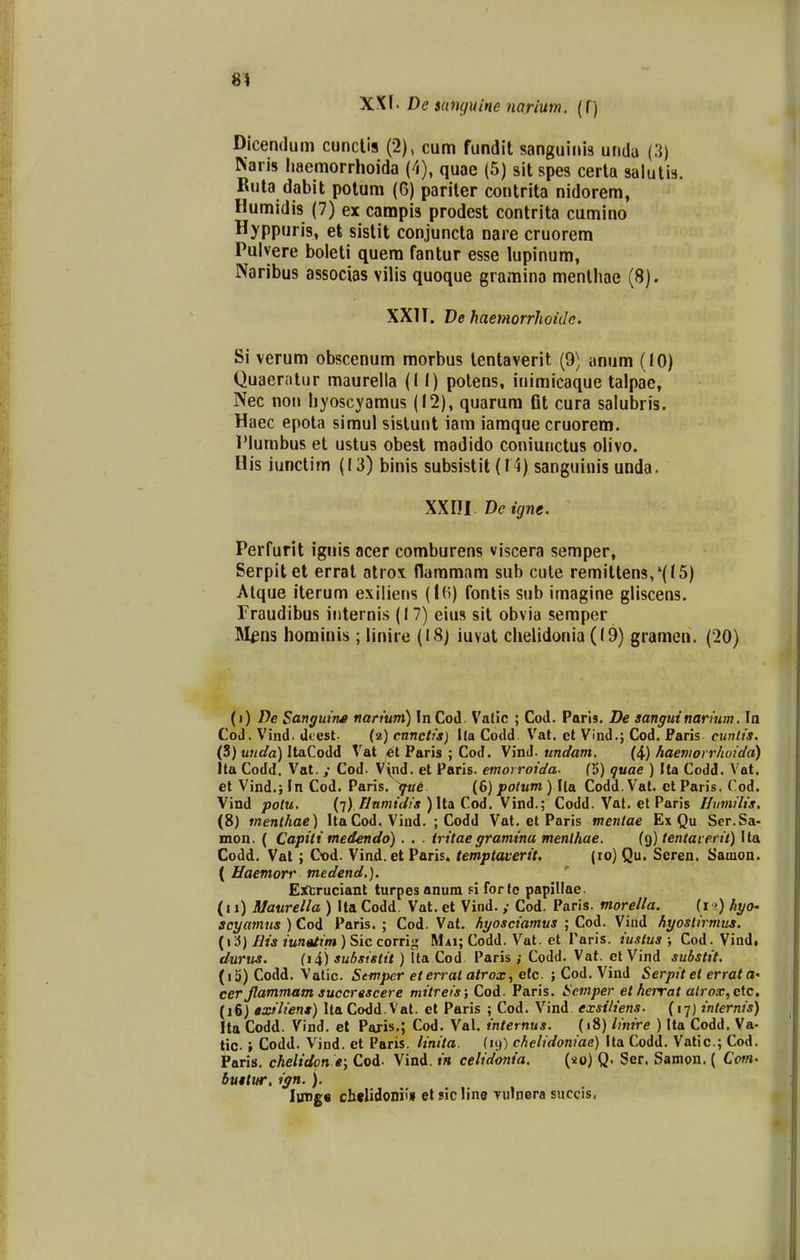 81 XXf. Dc iunguine narium. (f) Dlcemliim cuncUs (2), cum fundit sanguinis unda (3) Naris liaemorrhoida (^i), quae (5) sit spes cerla salutis. Kuta dabit potum (G) pariter contrita nidorem, Humidis (7) ex campis prodest contrita cumino Hyppuris, et sistit conjuncta nare cruorem Pulvere boleti quem fantur esse lupinum, Naribus associas vilis quoque gramino menlliae (8). XXIT. De haemorrhoidc. Si verum obscenum morbus lentaverit (9) anum (10) Quaernlur maurelia (II) polens, inimicaque talpae, Nec non hyoscyamus (12), quarum fit cura salubris. Haec epota simul sistunt iam iamque cruorera. IMurabus et ustus obest madido coniunctus olivo. His iunctim (13) binis subsistit (11) sanguiiiis unda. XXni Dc igne. Perfurit igiiis acer comburens viscera semper, Serpitet errat atrox flammam sub cute remitten3/(l5) Atque iterum exiliens (l(i) fontis sub imagine gliscens. Fraudibus iiiternis (17) eius sit obvia semper Itt^ns hominis ; linire (18) iuvat chelidonia (19) gramen. (20) {t) De SangutM narium) In Cod. VatJc ; Cod. Paris. De sanguinarium. In Cod. Vind. dcest- (2) cnnctis) lla Codd Vat. et Vind.; Cod. Faris cuntis. (3) u»</a) ItaCodd Vat 6t Paris ; Cod. undam. {\) haemovrhoida) Ita Codd. Vat. ,• Cod- V\nd. et Paris. emorroida- (5) quae ) Ita Codd. Vat. el Vind.jln Cod. Paris. {(>) poium) Ila Codd.Vat. ctParis. Cod. Vind potu. {'i). fJnmidis ) Uol Cod. Vind.; Codd. Vat. et Paris Uumilis. (8) menlhae) ItaCod. Viud. ; Codd Vat. et Paris mentae Ex Qu Ser.Sa- mon. ( Capiti medendo) . . . tritaegramina menlhae. (9) tentaverit) Ita Codd. Val ; Cod. Vind. et Paris. temptaverit. (10) Qu. Seren. SamoQ. ( Haemorr medend.). E:n:ruciant turpes anum n for tc papillae. (i 1) Maurella ) Ita Codd. Vat. et Vind. Cod. Paris. morella. {11) hyo- scyamus ) Cod Paris. ; Cod. Vat. hyosciamus ; Cod. Vind hyostirmus. {i '6) His iunatint) Sic corri>,' Mai; Codd. Vat. et Faris. iu.ilus ; Cod. Vind, durus. (li) subsistit ) Ita Cod Paris ; Codd. Vat. et Vind substit. (i5) Codd. Valic. Stmper eterral atrox, etc. ; Cod. Vind Serpitet errata- cer Jlammam succrescere mitreis; Cod. Paris. Scmper et herrat alrox, ctc. (i6j axtliens) Ita Codd.Vat. et Paris ; Cod. Vind exsiliens. (17) internis) Ita Codd. Vind. et Paris.; Cod. Val. internus. (18) linire ) Ita Codd. Va- tic. i Codd. Vind. et Paris. linita. (19) chelidoniae) Ita Codd. Vatic; Cod. Paris, chelidon e; Cod. Vind. in celidonia. {lo) Q. Ser. Samon. ( Com. buttur, ign.). Iung« chdidoni» el sicline Tulnera succis,