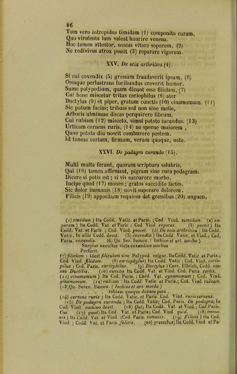 Tum vero intrepidiH timidam (1) componito curam, Quo virulenta lues valeat haurire venena. Hoc tamen attestor, noscas vitare soporem, (2) Ne redivivus atrox possit (3) reparare vigorem. XXV. De scia arthriUca (4). Si cui coxendix (5) gressum fraudaverit ipsum, (6) Ossaque perlustrans furibundus creverit humor, Sume polypodium, quam dicunt esse filiclara, (7) Cui bene miscetur tritus cariophilus (8) ater Dactylus (9) et piper, gratum cunctis (10) cinamomum. ((I) Sic potum facias; tribuas sed non sine raelle, Arboris ulmineae discas perquirere librum, Cui rubiam (12) misceto, simul potato iucundus. (13) Urticam cernens ruris, (14) ne sperne maiorem , Quae potata diu noscit comburere pestem. Id teneas certum, firmum, verum qiioque, nate. XXVI. De podagra curanda (15). Multi multa ferunt, quorum scriptura salubris, Qui (10) tamen affirmant, pigram sine cura podagram. Dicere si potis est; si vis succurere morbo, Incipe quod (17) moneo; gratos succidito lactes. Sic dolor imraanis (18) novit superare dolorem, Filicis (19) appositum requiem dat gressibus (20) unguen, (i) timidam ) Ita Codd.. Vatic. cl Paris. ; Cod. Vind, tuntidam, (2) so- porem) Ita Codd. Vat. efParis.; Cod. Vind sopores. (3) possil) Ua Codd. Vat. et Paris. ; Cod. Vind. posset. {A) De seia arthriiica ) Ila Codd. Vatic. In aliis Codd. deest. (5) coxendix ) IlaCodd. Vatic. et Vind.; Cod. Paris. coxendis. (6) Qu. Ser. Samon. ( Ischiae et art. moibo ) Saepius occultus victa coxsndice morbus Perfurit. ('i) filiclam ) lAest filiculam sive Poljpod. vulgar. ItaCodd. Vatic et Paris.; Cod. Vind. jilidam. (8) cariophylus) Ita Codd. Vatic ; Cod. Vind. corio- pilus ; Cod. Paris. cariophilus. (9) Dactylus ) Corr. Ullricli, Codd. om- nes Ductilis. (lo) cunctis Ita Codd. Vat. et Vind. Cod. Paris. certis, (11) cinamomum) Ita Cod. Paris. ; Coiid. Vat. cynamovium \ Cod. Vind. ginamomum. (12) rubiam ) Ita Codd. Vatic- et Paris.; Cod. Viad. rubeam. (i3)Qu. Seren. Saraon- ( Jschiaeet art^ morbo ) rubiam quoque ducere potu . (»4) cernens ruris ) Ita Codd. Vatic. et Paris. Cod. Yind. ruriscernens. (i5) De podayra curanda ) Ifa Codd. Vatic; Cod. Paris. De podagra\ In Cod. Vina. omnino deest. (16) Qui) Ita Codd. Vat. et Vind.; Cod.Paris. Cui. (17) yaoaf) Ita Cod. Val. et Paris; Cod. Vind. quid. (iH) imiiia- n/3 ) Ita Codd. Vat. et Viild. jCod. Paris. inmanis. (19) Filicis ) Ita Cod- Viud. ; Codd. Vat, et Paris,/c//c/*. (zo) yrmj^w*) Ita Codd, Viud. elP«-