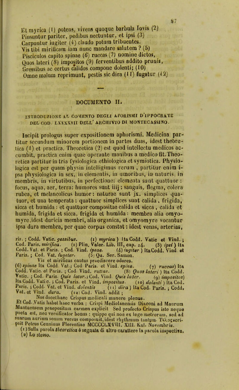 Etmyrica (I) potcns, viveus quoque barbula lovia (2) Piiisuntur pariter, pedibus nectuntur, et ipsi (3) Carpunlur iugiler (4) claudo potum tribuentes. Yis tibi mirsQcara iam nunc mandare salutera ? (5) Pisciculos capito spinae (6) ruccas (7) Domine dictos, Quos lateri (8) irapositos (9) ferventibus addito prunii, Cressibus ac certus calidos compone doienti; (10) Omnemalum reprimunt, pestis sicdira (11) fugatur {12} DOCUMENTO 11. INTRODU/IONE AT. COMENTO DEGLI AFORISMI D'iPPOCRATE DEL COD LXXXXVir dell' ARCHIVIO DI MONTECASSINO. Incipit prologus super expositionem aphorismi. Medicina par- titiir secundum minorera portionem in partes duas, idest theore- lica (1) et practica. Theorelica (2) est quod intelleotu medicos ac- cumbit, practica cnim quae operaute manibus a medico fit.Theo- retica partiturin tria fysiologica ethiologica etsymiotica. Physio- logica est per quam physin intelligimus rerum , partitur enim i- psa physiologica in sex, in eleraentis, in umoribus, m naturis, in membris, in virtutibus, iu perfectione: elementa sunt quattuor : focus, aqua, aer, terra: humorcs sunt iiij: sanguis, flegma, colera rubea, et raelancolicus humor: nalurae sunt jx. simplices qua- tuor, et una temperata : quattuor simplices sunt calida , frigida, sicca et huraida : et quattuor compositae calida et sicca , calida et humida, frigida et sicca, frigida el huraida: raembra alia omyo- royre,idest duricia membri, alia organica, et omyomyre vocantur ipsa dura merabra, per quae corpus constat: idest venas, arterias, ris. ; Codd. Vatic. ^fiwi^«*. (i) mi/rica) ItaCodd. Vatie et Vind. ; Cod, Paris. mirijica. (2) Plin. Valer. Lib. III, cap. 14. (3) ipsi) Ita Codd. Vat. et Paris. ; Cod. Vind. ipsae. (4) iugiter ) ItaCodd, Viad et Paris. ; Cod. Vat. iugeter. (5j Qu. Ser. Sainon. Vis et miriticas cautus praediscere odores. {&) spinae \ln Codd. Vat.; Cod. Paris. et Viad. «pma. (y) ruccas)\lgk Codd. Vatic. et Paris. ; Cod- Vind. ruttas. (8) Quos lateri) Ita Codd. Vatic. ; Cod. Paris. Ouis lator.; Cod. Viud. Quislater. (9) impositos) Ita Codd. Vatic. ; Cod, Paris. et Vind. impositus. (10) dolenti) Ita Cod. Paris. i Codd. Vat. et Viad. dolentis (11) dira ) Ita Cod. Paris. ; Codd, Vat.ot Vind. dura. (12) Cod. Vind, addit ; Nos docelhaec Crispus modicali munere plenus. Et Cod. Vatis habot haec vorba : Crispi iMediolanensis Diaconi ad Manrum Mantuensem praepositum carraen explicit Sed profecto Crispus iste nequa poela est, neo versificator bonus : quippc qui noii ex lego raetrorum, sed ad suarumauriura sonum versus composuit,idest rhjthmum tautum. Ts/.3sscri. psjt Petrus Cenninus Florentiao MCCCCLXVUl. Xlll. Kal. Novcrahris. (1 ) Sulla parola theoretica i segaala di altro caxattcre la parola iaiipectiTa. (3}Loste»so.
