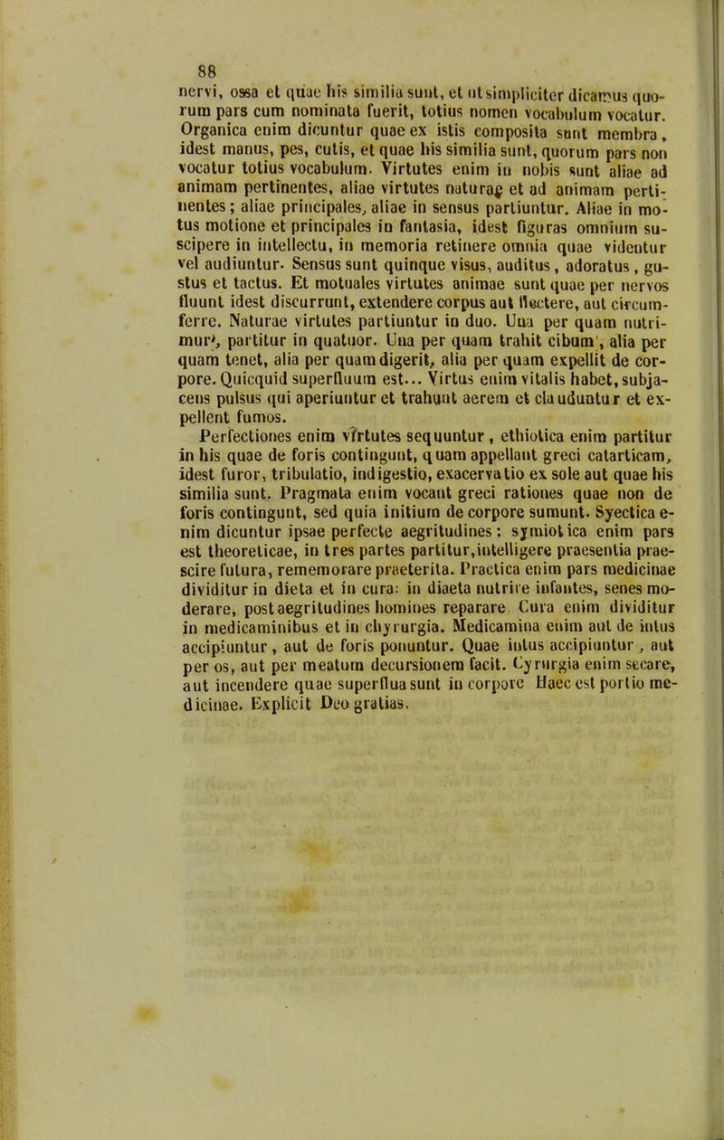 nervi, ossa et quae his similia suut, et utsimplicitcr dicarrus quo- rura pars eum nominata fuerit, lotius nomcn voeabulum vocatur. Organica enira dicunlur quaeex istis composita sunt membra, idest manus, pes, cutis, et quae his similia sunt, quorum pars non vocatur totius vocabulum. Virtutes enim iu nobis sunt aliae ad animam pertinentes, aliae virtutes natura^ et ad animara perti- iientes; aliae priiicipales, aliae in sensus partiuntur. Aliae in mo- tus motione et principales in fanlasia, idesk figuras omnium su- scipere in intellectu, in memoria retinere omni;» quae vidcntur vel audiuntur. Sensus sunt quinque visus, auditus, adoratus , gu- stus et tactus. Et raotuales virtutes animae suntquae per nervos ttuunt idest discurrunt, extendere corpus aut llectere, aut cifcum- ferre. Naturae virtutes partiuntur ia duo. Uua per quam nulri- inur>, partitur in quatuor. Una per quara trahit cibum , alia per quam tenet, alia per quaradigerit, alia per quara espellit de cor- pore. Quicquid superfluura est... Yirtus eniravitalis habet,subja- cens pulsus qui aperiuntur et trahunt aerera ct clauduntur et ex- pellent fumos. Perfectiones enlm v?rtutes sequuntur, ethiolica enira partitur in his quae de foris contingunt, quam appellant greci catarticam, idest furor, tribulatio, indigestio, exacervatio ex sole aut quae his similia sunt. Pragmata enira vocant greci rationes quae non de foris contingunt, sed quia initiura decorpore sumunt. Syecticae- nim dicuntur ipsae perfecte aegritudines: sjmiotica enim pars est theoreticae, in tres partes partitur,inteUigere praesentia prae- scire futura, rememorarepraeterila. Practica enim pars roedicinae dividitur in dieta et in cura: in diaeta nutrire infantes, senes mo- derare, postaegritudines homines reparare Cura enim dividitur in medicaminibus et iu ch^rurgia. Medicamina enim aut de inlus accipiuntur, aut de foris ponuntur. Quae inlus accipiuntur , aut per os, aut per meatura decursionera facit. Cyrurgia enim sceare, aut incendere quae superfluasunt in corporc hfaec cst portio me- dicinae. Explicit Deogratias.