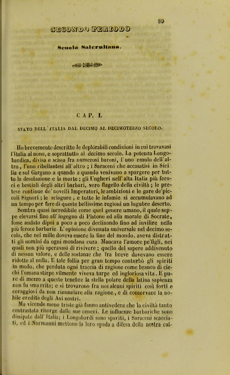 l^euolM MulcrultBua. C A P. I. STATO DELL' ITALiA DAL DECJMO AL DECIMOTEnZO SECOLO. Hobrevemenledescrilto le deplorabilicondizioni incui Irovavasi rilalia al nono.e soprattutto al decimo secolo. La potenza Longo- bardica, divisa e scissa fra numerosi baroni, l'uno emulo dell'al- tro, Tuno ribellantesi airallro ; i Saraceni che accasalisi in Sici \ii e sul Gargano a quando a quando venivano a spargere per tut- to la desolazione e la morte ; gli Ungheri nelF alta Italia piu fero- ci e besliali degli altri barbari, vero flagello della civiltci; le pre- tese continue de' novelli Imperatori, leambizioni e le gare de'pic- coli ^ignori; le sciagure , e tutte le infamie si accumulavano ad un tempoper faredi queste bellissime regioni un lugubre deserto. Sembra quasi incredibile come quel genere umanojl quale sep- pe elevarsi fino airingegno di Platone ed alla morale di Socrate, fosse andato dipoi a poco a poco declinando fino ad invilire nella piii feroce barbarie. L'opinione divenuta universale nel decimo se- colo, che nel mille doveva essere la fine del mondo, aveva distrat- ti gli uomini da ogni mondana cura. Mancava Taraore pe'figli, nei quali non piii speravasi di rivivere ; quello del sapere addivenuto di nessun valore, e dclle sostanie che fra breve dovevano essere ridotteal nulla. E lale follia per gran tempo conturb6 gli spiriti in modo, che pcrduta ogni Iraccia di ragione comebrancodi cie- chi rumanastirpe vilmenle viveva turpe ed ingloriosa vita. li pu- re di mezzo a quesle tenebre la stella polare della lalina sapienza iion fu smarrila; e si trovarono fra noi alcuni spirili cosi forti e coraggiosi da non rinunziare alla ragione , e di conservare la no- bile ereditii degli Avi nostri. Ma vicende meno Irisle giu fanno antivedcre che la civilta lanto conlrastata risorge dallc sue cerieri. Le inllucnze barbariche sono dissipalc dall' Italio; i Longobardi sono sparili, i Saruccni scaccia- ti, cd i iXormauni mcUono la loro spada a difesa dclla noslra cul-