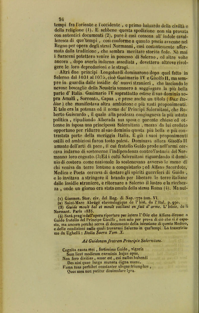 tempi fra roriente e l occidente , e piimo baluardo della civillk e della religione (I). E sebbene questa spedizione non sia provata con antentici docuraenti (2), pure 6 cosi consona all' indole caval- leresca di que'tenipi , cosiconformea quanto poscia avvenne nel Kegno per opera degli stessi Normanni, cosi costantetr.ente affer- raata dalla tradizione, che sembra meritare storica fedc. N6 mai i Saraceni potettero venire in possesso di Salerno , ed altre volte ancora , dopo averla indarno assediata , dovettero altrove rivol- gere le loro depredazioni e le stragi. Altri dae principi Longobardi dominarono dopo quel fatto in Salerno dal 1031 al 1076,cio6 Guairaario IV e Gisolfoll, masera- pre in guardia dalle insidie de' nuovi stranieri, che lasciando le nevose boscaglie della Neustria vennero a soggiogare la piii bella parte d* Italia. Guairaario IV soprattutto esteseilsuo dominio so- pra Amalfi , Sorrento, Capua , e prese anche un titolo ( Dux Ua- liae ) che manifestava altra ambizione e piu vasti proponimenti. E tale era la potenza ed il nome de' Principi Salernitani, che Ro- berto Guiscardo , il quale alla prodezza congiugneva la piu astuta politica , ripudiando Alberada sua sposa e parente chiese ed ot- tenne in isposa una principessa Salernitana , mezzo da lui creduto opportuno per ridurre alsuo dorainio questa piii bella e piii con- trastata parte della meriggia Italia. E gii i suoi proponimenti ostili ed ambiziosi furon tosto palesi. Dorainava allora Gisolfo II araante deirarti di pace, il cui fratello Guido prodeneirarmi cer- cava indarno di sostenerne Tindipendenza controVastuzia delNor- manno lorocognato.(3)Ed i culti Salernitani riguardando ildomi- nio di costoro corae nazionale lo sostenevano avverso le mene di chi veniva da terre lontane a conquistarlo ; ed Alfano Sacerdote, Medico e Poeta cercava di destaregli spiriti guerrieri di Guido , e lo invitava astringereil brando per liberare le terre italiane dalle insidie itraniere, e ritornare a Salerno il lustro e la ricchez- za , onde un gioruoera stataerauladellastessa Roma (4). Manul- (i) Giannon. Stor. civ. del Reg. di Nap.1770 lom. VI. («) Saint-Marc Abrfige chronologique de 1' hist. da 1' Ital. p. 990. (3) Gutde tnoult bel et moult vaillant enfait d'arme. L'Isloir. de li Normant. Paris i835. (4) Sard pregiodeiropera riportare per infero 1' Ode cbe Alfano diresse a Guido fratello del Principe Gisulfo , non solo per prova di cio che si e espo- sto, ma ancora petchi serva di documento della istruzione di questo Medico, e delle condizioni nelle quali trovavasi Salerno in que'tempi. La trascrifia' mo da Ughelli: Italia Sacra Tom. X. Ad Guidonem fratrem Principis Salernitani. Cognita causa mei, fortissime Guido, vigorls Sum licet modicum carrainis hujus opus. Non fero divitias , amor est, cui nullus habendi Desuisiquac larga munera digna manu, Foma tuas perhibet constanler ubiquc triumphos , Quosraeanon patitur dissimulQrc lyra.