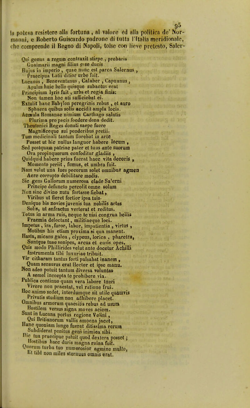 la poteva rcsislerc alla forluna , al valore ed alla polltica de' Nor- manni, e Roberto Guiscardo padrone di tutta ITtalia meridionale, che comprende il Regno di Napoli, tolse cofi lieve prelesto, Saler- Qui genus a rcgutn contraxit stirpc , probaris Guaimarii magni filius p>se ducis Bujus in imperio , quao nunc cst parca Salernus , Praecipua Latii ditior nrbe fuit. Lucanus , Beneventanus , Calaber , Capuanus , Apulus huic bello quisque subactus erat Principium Ijris fuit, urbs el rogia linis: Non tamen hoc uti sufEciebat ei. Extulit hanc Babylon peregrinis rebus , ct auro Sphacra quibus solis accidit ampla locis. Aenula Romanae nimium Carlhago salutis Plurima pro pacis focdcre dona dedit. Theutonici Reges donati saepe fuere Magnificeque sui ponderibus pretii< Tum medicinali tantum florobat in arte Fosset ut hic nuUus languor habere locum , Sed postquam patriae pater et tuus ante suormn Ora propinquorum confoditur gladiis , Quidquid habere prius fuerat haec vita decorls | Momento periit, fnmus, et umbra fuit. Mam yelut una lues pccorum solet omnibu^ agmen Aere corrupto debilitare modis. Sic gens Gallorum numerosa clade Sa^erni Principe defuncto percolit onme solum Kon sinc divino nutu fortasse fiebat) Viribus ut fieret fortior ipsa tuis. Denique bis novies juvenis tua nobilis aetas Solis, ut anfractus verterat et reditus. Totus in arma ruis, neque te nisi congrua bellis Praemia delectant, militiaeque loci. Impetus , ira, furor, labor, impatientia , virlus , Motibus his etiam proxima si qua manent. Hasla, micans galea , cljpeas, lorica , pharetra, Suntquo tuae sonipes, arcus et ensis opes, Quis modo Phillirides velutanle docetur Achilli /nstrumenta tibi luxuriae tribuit. Vir citharam tantus forti pulsabat inanem , Quam sensurus erat Ilector et ipse maau. Non adeo potuit tantum diversa voluntas A semel incoepta te prohibere via. Publica continuo quam vera labore trieri Vivero non praestat, vel ratione frui. Hoc animo scdet, interdumque sit utile quamvis Privatis studium non adhibere placet. Oflinibus armorum quaesitis rebus ad usum Hostilcra versus signa raoves aciom. Sunt in Lucana portus rcgione Velini, Qui Britianorum vallis amoena jacet, Hanc quoniam longe fuerat ditissima rerura Subdiderat pcnilus gens inimioa sibi. Hic lua praecipuc potuil quod dexlcra po»sot; Hostibus hacc duris magna ruina fuit. Qiiorum turba tuo numerosior ogminc multo, li-l tibl non miles «lernuus oranis erat.