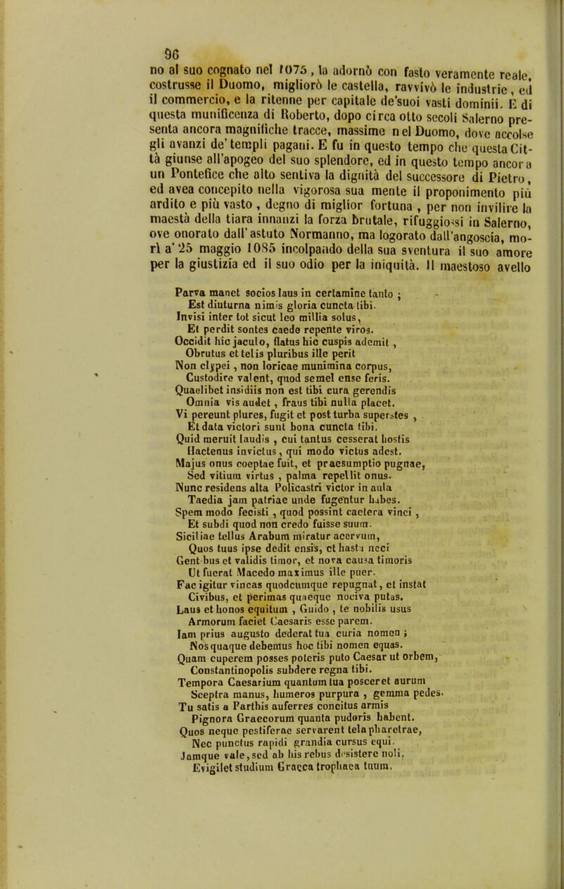 no al suo cognato nel r075, la adorn6 con faslo veramcnte reale, costrusse il Duomo, migIior6 le caslella, ravviv6 le industrie, eii 11 commercio, e la ritenne per capitale de'suoi vasti dominii. E di questa muniflcenza di Hoberto, dopo circaotto secoli Salerno pre- senta ancora magniliche tracce, massime nel Duomo, dove accolse gli avanzi de'terapli pagani. E fu in questo tempo clie queslaCit- giunse alPapogeo del suo splendorc, ed in questo terapo ancora un Pontefice che alto sentiva la dignita del succcssore di Pietro, ed avea concepito nella vigorosa sua mente il proponimento piii ardito e piu vasto , degno di miglior fortuna , per non invilire la maesta della tiara innanzi la forza brutale, rifuggio^si in Salerno ove onoralo dalKastuto Normanno, ma logorato dairangoscia, mo- t\ a' 25 maggio 10S5 incolpando della sua svcntura il suo amore per la giustizia ed il suo odio per la iniquila. II maestoso avello Parva manet socios laus in cerlamine lanlo ; Est diuturna nimls gloria cuncta [ibi. Invisi inter tot sicut leo millia solus, EC perdit sontcs caede repcnte viros. Occidit hic jaculo, flatushic cuspis ademit , Obrutus et telis pluribus ille perit Non clj(pei, non loricae raunimina corpus, Cuslodire valent, quod semel ense feris. Quaelibet insidiis non est tibi cura gercndis Omnia vis audet, fVaus tibl nulla placet. Vi pcreunt plurcs, fugit et postturba super&tes , Et data victori sunt bona cuncta tibi, Quid meruit laudis , cui tantus cesserat kostis Hactenus invictus, qui modo victus adcst. Majus onus coeptae fuit, et pracsumptio pugnae, Sed vitium virtus , palma repellit onus. INunc residens alta Pclicastri victor in aula Taedia jam patriae unde fugctitur hjbcs. Spem modo fecisti , quod possint cactera vinci , Et subdi quod non credo fuisse suum. Siciliae tellus Arabum miratur accrvum, Quos tuus ipse dedit cnsis, ct liast i ncci Gent bus et validis timor, et nora caum timoris Utfucrat iMacedo maximus ille puer. Fac igitur vincas quodcumque repugnat, el inslat Civibus, ct perimas quaeque nociva putas. Laus cthonos equitum , Guido , te nobilis usus Armorum faciet Caesaris esse parem. lam prius augusto dederat tua curia nomen ; Nos quaque debemus hoc tibi nomen equas. Quam cuperera posses poleris puto Caesar ut orbem, Constantinopolis subdere rcgna tibi. Tempora Caesarium quantumlua posceret ourum Sceplra manus, humeros purpura , gcmma pedes. Tu satis a Parthis auferres concitus armis Pignora Graecorum quanla pudoris habcnt. Quos neque peslifcrae servarenl telapharelrae, Nec punclus rapidi grandia cursus equi. Jamque vale,sed ab hisrebus dcsistere noli. Evigilet studium Gracca trophaca tnura,