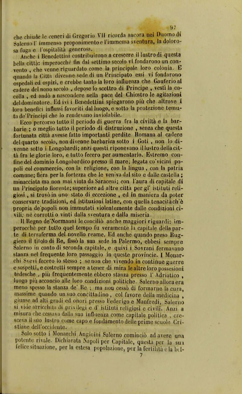 che cliiutle 11- oencri di firegorio VII ricorda aiicora nel Duomodi Salernol' immeiiso propoiiimeiUoe riramcnsa sventura, ladoloro- sa fugo e l ospilaliU» generosn. Anche i Benedeltini contrihuirono acrescere il lustrodi questa bella citta: imperocclie fin dal seltimo secolo vi fondaronoun con- vento , che venne riguardato come la principale loro colonia. E quando la t^itta diveune sede di un Friucipato essi vi fondarono ospedali ed ospixi, e crebbe tanto la loro influenza che Gauferioal cadere del nono secolo , depose lo scettro di Principe » vesti la co- colla , ed and6 a nascondere nella pace del Chiostro le agitazioni deldominatore. M ivi i Ueiiedettini spiegarono piii che altrove i loio benefici influssi favoriti dal luogo, e sotto la protezione temu- ta de'Principi che lo rendevano inviolabile. licco percorso tutto il periodo di guerra fra la civilti e la bar- barie ; o raeglio lutto il periodo di distruzione , senza che questa fortunala citt^ avesse falto import^nti perdite. Romana al cadere delquarto secolo, non diverine barbarica sotto i Goti , non lo di- venne sotlo i Longobardi; anziquesti riponevano illustrodellacit- ta fra le glorie loro, e tutlo fecero per aumentarlo. Estrerao con- flnedel dorainio Longobardicopresso 11 raare; legata co'vicini po- poli col coraraercio, con la religione, con la lingua , con la patria comune; Qera perla fortezza che le veniva dal sito e dalle castella ; minacciata raa non mai vinta da Saraceni; con l'Bura dicapitale di un JVineipalo fioreiite;superiore ad altre cittii pergl' istituti reli- giosi , si trov6in uno stato di eccezione , ed ia maniera da poter conservare tradizioni, ed istituzioni latine, con quella tenacitach'^ propria de'popoIi non irarautati violentemente dalle coudizioni ci- vili; ne corrotti o vinti dalla sventura e dalla raiseria. II Regno de'Normanni Ieconcili6 anche maggiori riguardi: im- perocrh^ per tutto quel tempo fu veramente hi capitule della par- te di terraferraa del novello reame. Ed anche quando preso Rug- giero il tiiolodi Re, fiss6 la sua sede in Palermo, ebbesi sempre Salerno in contodi seconda capitale, e quivi i Sovrani fermavano stanza nel frequente loro passaggio in queste provincie. I Moiiar- chi Svevi fecero lo stesso ; se non che vivendo in continue guerre e sospelti, e costretti sempre a tener di mira lealtre loro possesioni tedesche , piu frequenteraente ebbero stanza presso 1' Adriatico , luogo piuacconcio alle loro condizioni politiche. Salerno alloraera raeno spesso la slanza de' Re ; raa nou cesso di formarue la cura» mussime quando un suo conciltadino , col favore della mediciaa , giunse ad alti gradi ed onori presso Tederigo e Manfredi, Salerno si viue airicchila di privilegi c d' istiluli religiosi c civili. Anzi a misura checcssava dalla sua infliieuza come capitale politica , cre- sceva ii suo lustio cume capo e fondamentodelle prime scuole Cri- stiane deirocciilenlc. Solo sotto i Rloiiarchi Angioini Salerno comincio ad averc una poleiile rivale. Dicliiarata iNapuli pcr Capitale, questa per la sui lehcesituazione, per la eslesa popolazionc, per la ferlilila c la bd- 7