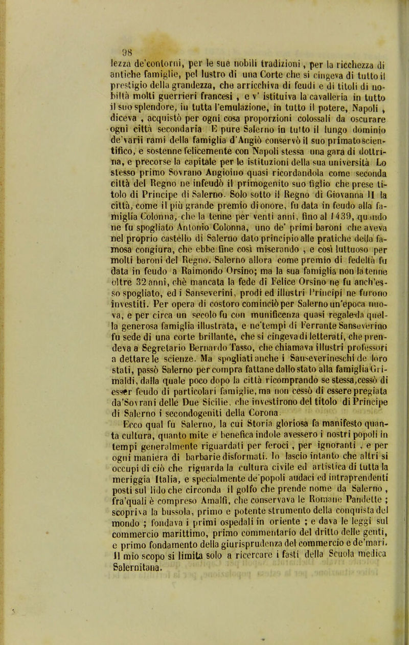 lezza (le'conloriii, per le sue nobili tradizioni, per la ricchczza di anticlie famiglic, pei lustro di una Corte che si cingcva di tultoil prpstigio delia grandezza, che arricchiva di feudi e di tiloli di no- bilta moUi guerrieri francesi , e v' istituiva la cavalleria in tutto il siio splendore, iu tutta Temulazione, in tutto il potere, Napoli , diceva , acquist6 per ogni cosa proporzioni colossali da oscurare ogni citta secondaria 1*1 pure Salerno in tuHo il lungo dominio de'varii rami della famiglia d*Angi6 conservoil suo primatoscien- tifico, e sostenne felicemente con Napoli stessa una gara di dottri- iia, e precorse la capitale per le istituzioni della sua universita Lo slesso primo Sovrano Angioiiio quasi ricordandola come seconda cilt5 del Regno ne infeud6 il primogenito suo tiglio che prese ti- tolo di Principe di Salerno. Solo sotto il Regno di Giovanna II la citta, come il piu grande premio dionore, fu data in feudo alla fa- niiglia Colonna, che la tenne per venti anni, fino al 1439, qu.mdo iie fu spogliato Anlonio Colonna, uno de' primi baroni cheaveva nel proprio castello di Salerno dato principioalle praliche della fa- mosa congiura, chc ebbe fine cosi miserondo , e cosi luttuoso per molli baroni del Regno. Salerno allora come premio di fedoUa fu data in feudo a Raimondo Orsino; ma la sua famiglia non la tenne oltre 32anni, c4i6 mancata la fede di Felice Orsino ne fu anch'es- sospogliato, ed i Sanseverini, prodt ed illustri l*niicipi ne furono investiti. Per opera di costoro cominci6per Salerno un'epoca iiuo- va, e per circa un secolo fu con munificenza quasi regale-dn qiiel- la generosa famiglia illustrata, e ne*tempi di Ferranle Sanseverino fusededi una corte brillante, chesi cingevadi letterati, che pren- deva a Segretario BernaidoTasso, che chiamava illustri professori adettarele scienze. Ma spogliati anche i Sanseverineschi de loro stati, pass6 Salerno percompra fattanedallostato alla famigliaGi i- maldi, dalla quale poco dopo la citlti ricomprando se stessa,cess6 di essfr feudo di particolari famiglie.ma non cesso di esserepregiata da'Sovrani delle Due Sicilie, che investirono del titolo diPrincipe di Salerno i secondogeniti della Corona Ecco qual fu Salerno, la cui Storia gloriosa fa manifesto quan- ta cultura, qnanto mite e henefica indole avessero i nostri popoli in lempi generalmente riguardati per feroci, per ignoranti , e per ogni maniera di barbariedisformati. lo lascio intanto che altri si occupi di ci6 che riguarda la cultura civile ed arlislica di tutta la meriggia Italia, e specialmente de popoli audaci ed intraprendenti posti sul lidoche circonda il golfo che prende nome da Salerno , fra'quali 6 compreso Amalfi, che conservava le Romane Paridelte ; scopriva la bussola, prinio e potente strumenlo della conquisladel mondo ; fondava i primi ospedali in oriente ; e dava le leggi sul commercio marittimo, primo commentario del dritlo delle gcnti, c primo fondamento della giurisprudenza del commercio e de'mnri. 11 mio scopo si limita solo a riccrcare i fasli della Scuola medica Salernitana.