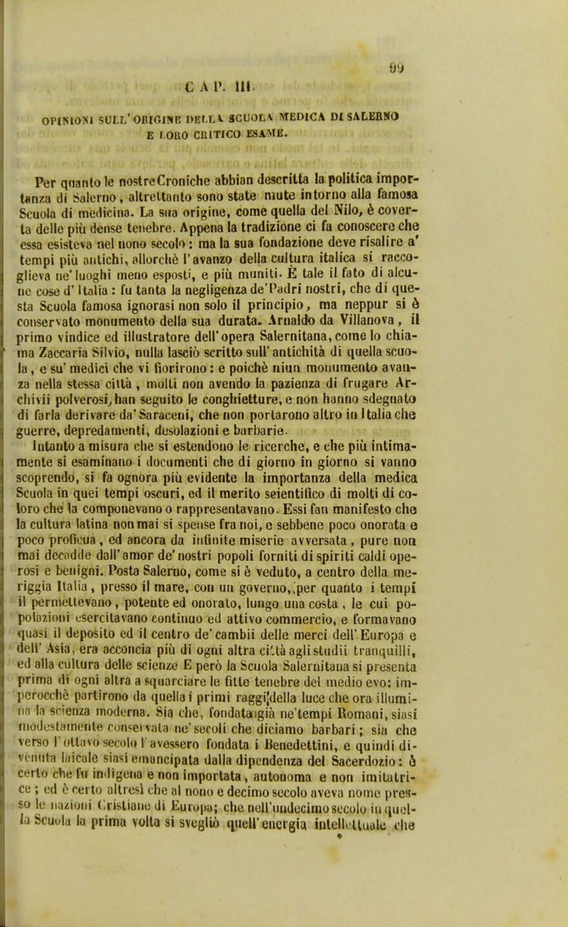 C A P. 111 OPlNlOJiA SULL'0BIGI?IR DRfXA. gCUOLV WEDICA DI SALERNO E r oRO cniTico esame. Per qtianto le nostrcCroniche abbian descritta la politica impor- ianza di Salerno, altreltanto sono state niute intorno alia famosa Scuola di medicina. La siia origine, come quelia del Nilo, 6 cover- ta dellc piu dense tenebre. Appena la tradizione ci fa conoscero che essa esistcva nel nono secolo: ma la sua foadarione deve risalire a' tempi piii antichi, allorcli6 Tavanzo della cultura italica si racco- glieva ne'Iuoghi meuo esposti, e piu muniti- E tale il fato di alcu- ne cose d* Italia : fu tanta la negligenza deTadri nostri, che di que- sta Scuola famosa ignorasi non solo il principio, ma neppur si 6 conservato monumento della sua durata. Arnaldo da Villanova, il prirao vindice ed illustratore deiropera Salernitana, come lo chia- ma Zaccaria Sllvio, nulla lascio scritto suU'antichita di quella scuo- la, e su' medici clie vi fiorirono: e poich^ niun monuraento avau- za nella stessa cilta, molti noa avendo la pazienza di frugare Ar- chivii polverosi^han seguito le conghietture, e non hanno sdegnato di farla derivare da'Saraceni, che non portarono altro in Italiache guerre, depredaraenti, desolazioni e barbarie. Intanto a misura che si estendono le ricerche, e che piu intima- mente si esaminano i documenti che di giorno in giorno si vanno scoprendo, si fa ognora piii evidente la importanza della medica Scuola in quei terapi oscuri, ed il merito seientifico di molti di co- loro che la coraponevarvo o rappresentavano. Essi fan manifesto cho la cultura latina nonmai si spense fra noi, c sebbene poco onorata o poco proficua , ed ancora da infinite miscrie avversata , pure non moi dccndde doiramor de'nostri popoli forniti di spiriti caldi ope- rosi e benigni. Posta Salerno, come si 6 veduto, a centro della me- riggia Italia , presso il mare, con un goverao,.per quanto i tenipi il permetlevano, potente ed onoialo, lungo uua costa , le cui po- polazioni tsercitavano continuo ed attivo commercio, e forraavano quasi il deposito ed il centro de'cambii delle merci deir Europa e deir Asia, era acconcia piu di ogni altra ciUaaglistudii ti anquilli, ed alla cullura delle scicnze E pero la Scuola Salernitana si presenta prima di ogni altra a sqnarciare le fitte tenebre del medio evo: im- pcrocchf! partirono da quellai primi raggijdella luceche oraillurai- nn la srienza moderna. Sia che, fondataigi^ ne'tempi Romani.siasi inodcstamente consei vala ne'secoli che diciamo barbari; sia che verso rottavosecolo l avessero fondata i iienedettini, e quindi di- vunnta hiicale siasi emancipala dalla dipcndenza del Sacerdozio: 6 cerlo che fu indigena e non iraportata, autonoma e non imilatri- ce ; ed 6 certo altiesi che al nono e decimosecolo aveva nome prea- so le iiazioni Crisliaiie di Europa; che ncirimdecimosecolo inquel- la Scuola lu prima volla si svegli5 {luell'encrgia inlellclluale che