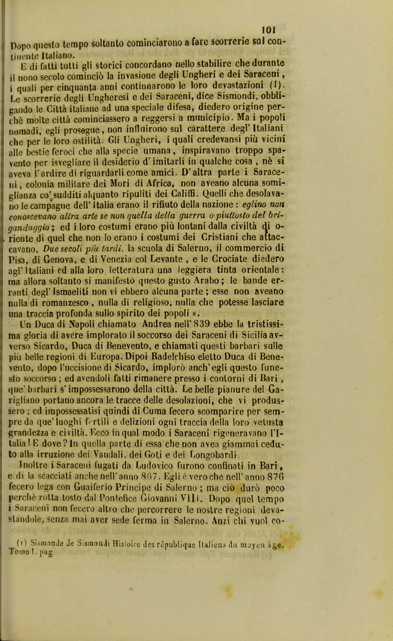 Dopo qiieslo lempo soltanlo cominciarono a fare scorrerie sol coa- liiiL-nle Italiano. t: di falti lutli gli storici concordano nello stabilire cnedurante il nono senolo corainci6 la invasione degli Ungheri e dei Saraceni, i quali per cinquanta anni continiiarono le loro devastazioni (I). Le scorrerie degii Ungheresi e dei Saraceni, dice Sismondi, obbli- gando le Citti ilaliane ad una speciale difesa, diedero origine per- chb molte citla cominciassero a reggersi a miinicipio. Ma i popoli noraadi, egli prosegue, non inflnirono sul carattere degrUaliani che per le loro ostilit^. Gli Ungheri, i quali credevansi piu vicini alle bestie feroci che alla specie umana, inspiravano troppo spa- vento per isvegliare il desiderio d'imitarli in qualche cosa , nh si aveva Tardire di riguardarli come araici. D'altra parte i Sarace- iii, colonia mililare dei Mori di Africa, non aveano alcuna somi- glianza co'^sudditi alquanto ripuliti dei CaliiB. Quelli chedesolava- no le campagne dell' Italia erano il rifiuto della nazione: eglino non conoscevano altra arte se non quella della guerra o piutlosto del bri- gandaqgio; ed i loro costumi erano piu lontani dalla civillSi di o- rieute di quel che non lo erano i costumi dei Cristiani che attac- cavano. Duesecoli piu fardi, la scuola di Salerno, il commercio di Pisa, di Genova, e di Venezia col Levante , e le Crociate diedero agl'Italiani ed alla loro letteralura una leggiera tinta orientale: raa allora soltanto si manifeslo qnesto gusto Arabo; le bande er- ranti degl'Ismaeliti non vi ebbero alcuna parte ; esse non aveano nulla di romanzesco , nulla di religioso, nulla che potesse lasciare una traccia profonda sullo spirito dei popoli». Un Duca di Napoli chiamato Andrea neirS39 ebbe la tristissi- raa gloria di avere implorato il soccorso dei Saraceni di Siciliaav- verso Sicardo, Duca di Benevento, e chiamnti questi barbari sulle piii belle regioni di Europa. Dipoi Badelchiso eletto Duca di Bene- vento, dopo Tuccisione di Sicardo, imploro anch'egli questo fune- sto soccorso; ed avendoli falti rimanere presso i conlorni di Bari, qiie' birbari s'irapossessarono della citt^. Le belle pianure del Ga- rigliano portano ancora le tracce delle desolazioni, che vi produs- sero ; ed impossessatisi quindi di Cuma fecero scomparire per sem- pre da q(je'Iuoghi frrtili e delizioni ogni traccia della loro velusta grandezza e civilta. Ecco inqual modo i Saraceni rigeneravano VI- talia! E dove? In quolla parte di essa che non avea giammai cedtt- to alla irruzione dei Vandali, dei Goti e dei Longobardi. Jnoltre i Saraceiii fugati da Ludovico furono confinati in Bari, e di la scacciati anche neiranno 8()7. Egli e veroche neiranno 876 fecero lcga con Guaifcrio Principe di Salerno ; ma cio duro poco perch^ rotta losto dal l^nfefice Giovanni VIII. Dopo quel lcmpo i Saraceni non fecero altio che percorrere le noslrc regioni deva- standole, scnza mai avcr sede ferma in Salerno. Anzi cUi vuol co- (r) SismonJc Je Slsmoudi Hisloirc des rcpubliquc Italicns du nijycn a^e. Toino I. i>ag