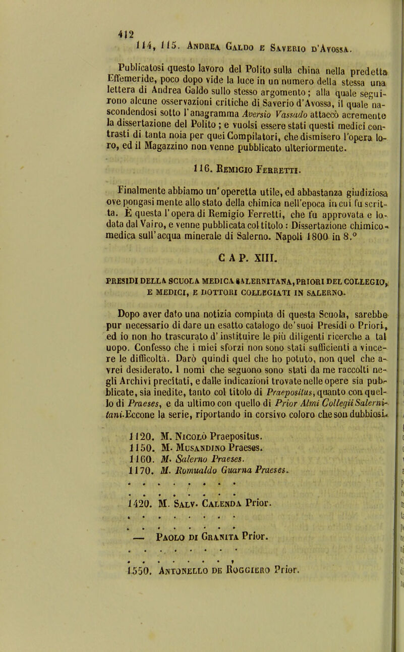 114, 115. Andrea Galdo e Saverio d'Avossa. Publicatosi questo lavoro del Polito sulla china nella predelt» Effemende, poco dopo vide la luce in un numero della stessa una leltera di Andrea Galdo sullo stesso argomento; alla quale segui- rono alcune osservazioni critiche di Saveriod'Avossa, il quale^^na- scondendosi sotto ranagramraa Aversio Vasmdo attacco acremente la dissertazione del Polito; e vuolsi essere stati questi medici coii- trasti di tanta noia per queiCompilalori, chedismisero ropera lo- ro, ed il Magazzino non venne pubblicato ulteriormente. 116. BeMIGIO rERRETTI. Finalmente abbiarao un' operetta utile, ed abbastanza giudiziosa ovepongasimenteallostato della chimica nellepoca incui fuscrit- ta. E questa Topera di Remigio Ferretti, che fu approvata e lo- data dal Vairo, e venne pubblicatacoltitolo: Dissertazione chimico* medica suiracqua minerale di Salerno. Napoli 1800 in 8.*' C A P. XIII. PRESIDI DELL& SCUOLA MEDICA. iALERNITANA, PRIORIDEL COLLEGIO^ E MEDICI, E DOTTORI COLLEGIA.TI IN SA.LERWO. Dopo aver dato una notizia compiuta di questa Scuola, sarebbe pur necessario di dare un esatto catalogo de'suoi Presidi o Priori, ed io non ho trascurato d' instituire le piu diligenti ricerche a tal uopo. Confesso che i raiei sforzi non sono stati sufficienti a vince- re le diflficolta. Dar6 quindi quel che ho potuto, non quel che a^ vrei desiderato. I nomi che seguono sono stati da rae raccolti ne- gli Archivi precitati, edalle indicazioni trovatenelleopere sia pnbr- blicate, sia inedite, tanto col titolo di Praeposilus, quanto coaquel- lo di Praeses, e da ultimo con quello di Prior Almi CollegiiSalerni' toni.Eccone la serie, riportando in corsivo coloro cliesoudubbiosu 1120. M. NicoLo Praepositus. 1150. M. MusANDiNO Praeses. 1160. M'Salerno Praeses. 1170. M. Romualdo Gmrna Praeses. 1420. M. Salv. Calenda Prior. Paolo di Granita Prlor. • f 1-550. ANTOPiELLO de Roggiero Prior.