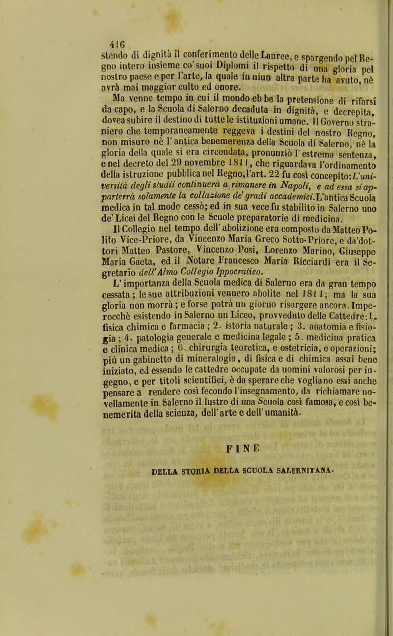 4!6 slendo di dignita il conferimento dcl)eLauree,c spargendopelRe- gno intcro insieme co'suoi Dipiomi il rispetto di una gloria pel nostro paese e per rarte, la quale io niuo altra parte ha avuto n6 avr^ mai maggior culto ed onore. ' Ma venne tempo in cui il mondoebbe la pretensione di rifarsi da capo, e la Scuoia di Salerno decaduta in dignit5, e decrepita, dovea subire il destino di tutte le istituzioni umane. 11 Governo stra- niero che temporaneamente reggeva i destini del nostro Kegno, non misuro n^ Tantica benemerenza della Scuola di SalernO;, nh la gloria deila quale si era circondata, pronunzi6 Testrema sentenza, enel decreto del 29 novembre 181J , che riguardava rordinamento della istruzione pubblicanel Regno,l'art. 22 fu cosi concepito:L'Mnt- versitd deglisludu continuerd a rimanere in Napoli, e ad essa siap- parterrd solamente la coUazione de' gradi accademici.V^nWoA Scuola medica in tal modo cess6; ed in sua vecefu stabilitoin Salerno uno de' Licei del Regno con le Scuole preparatorie di medicina. llColIegio nel tempo dell'abolizione era composto daMatteoPo- lito Vice-Priore, da Vincenzo Maria Greco Sotto-Priore, e da'dot- tori Matteo Pastore, Vincenzo Posi, Lorenzo Marino, Giuseppe Maria Gaeta, ed il Notare Francesco Maria Ricciardi era il Se- gretario delVAlmo Collegio Ippocratico. L'importanza della Scuola medica di Salerno era da gran tempo cessata; le sue attribuzioni vennero abolite nel 1811; ma la sua gloria non morra; e forse potra un giorno risorgere ancora. Impe- rocch6 esistendo in Salerno un Liceo, provveduto delle Cattedre: V- fisica chimica e farmacia ; 2. istoria naturale ; 3. anatomia e fisio- gia ; 4. patologia generale e medicina legale ; 5. medicina pratica e clinica medica ; 6. chirurgia teoretica, e ostetricia, e operazioni; piu un gabinetto di mineralogia, di fisica e di chiraica assai bene iniziato, eJ essendo le cattedre occupate da uoraini valorosi per io- gegno, e per titoli scientifici, 6da sperareche vogliano essi anche pensare a rendere cosi fecondo rinsegnaraento^ da richiamare no- vellaraente in Salerno il lustro di una Scuola cosi famosa, e cosi be- nemerita della scienza, deirarte e dell' uraaniti. FI N E DELLA STORIA DELLA SCUOLA SALERNITANA.