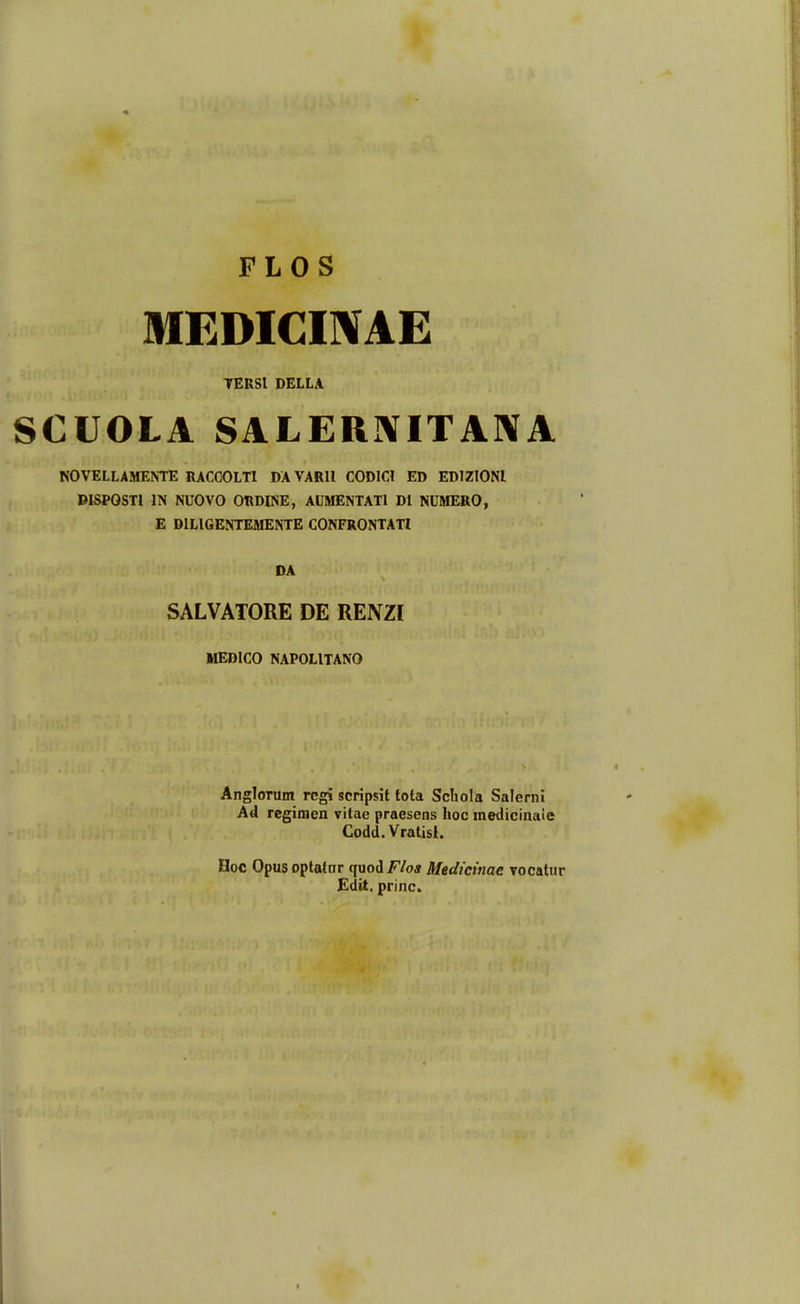 FLOS MEDIGIIVAE TERSl DELLA SCUOLA SALERNITANA NOVELLAMENTE RACOOLTl DA VARll CODICI ED EDIZIONI DISPOSTl IN NUOVO ORDINE, AUMENTATl Dl NUMERO, E DILIGENTEMENTE CONFRONTATl DA SALVATORE DE RENZI MEDICO NAPOLITANO AngloTum regi scripsit tota Scbola Salernl Ad regimen vitae praesens hoc medicinaie Codd. Vratisl. Hoc Opus optatar qnoi F/oa Medicinae vocatur Edit. princ.