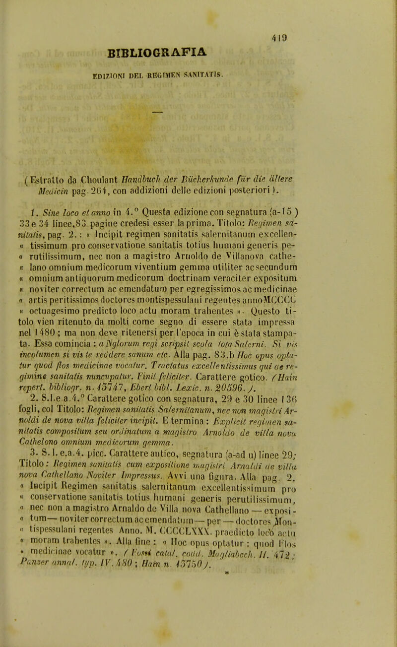BIBLIOGRAPIA F.D[7I0NI DEI- REGIMEN SANITATIS. (Estralto da Choulant IJandbuch der Bmherhmde fiir die dllere Medicin pag 201, con addizioni delle edizioni posteriori I. 1. Sine loco elanno in 4.*' Que.sta edizionecon pegnatura (a-15 ) 33 e 34 linee,83 pagine credesi esser la prima. Titolo: Eec/imen sa- nitalis, pag. 2.: « Jncipit regimen sanitatis salernitanum excellen- « tissimum pro conservatione sanitatis totius liumani generis pe- « rutilissimum, nec non a magistro Arnoldo de Vjllanova cathe- fl lanoomnium medicorum viventium gemma uliliter acsecundum « omnium antiquorum medicorum doctrinam veraciter expositum « noviter correctum ac emendaturu per egregissimos ac medicinae « artis peritissimos doctores montispessulani regerites aiuioMCCCC « octuagesimo predicto loco actu moram trahentes ». Questo ti- tolo vien ritenuto da molti come segno di essere stata impressa nel 1480; ma non deve ritenersi per repoca in cui h stala stampa- id.. l^^%(iCOXt\\\\c.\di'. alSglorum regi scripsil. scola lolaSalerni. Si vis incolumen si vis ie reddere saniim efc. Alla pag. 83.b Hoc opus opta- iur quod flos medicinae vocalur. Troclalus excellentissiinus quiae re- (jimine sanitatis nuncupatur. Finil feliciler. Carattere gotico. (Hain repert. hiblionr. n. -/5747, Ebert bibl. Lexic. n. 20596.^. 2. S.l.e 3.4. Caraltere gotico con segnatura, 29 e 30 linee 13r> fogli, col Titolo: Kegimen sanilatis Salernilanum^ nec non magistriAr- noldi de nova villa feliciter incipit. E termina : ExpUcit regiinen $a- nitatis compositum seu orJinalum a magislro Arnotdo de vilta mvu. Calhelono omnium mcdicorum gemma. 3. S. I. e.a.4. picc. Carattere antico, segnatura (a-ad u) linee 29; Titolo: Regimen suniiatis cum expositione rnugiairi Arnaldi ae villa nova Calhellano Noviter Impressus. Avvi una figura. Alla pa'^. 2. « iBcipit Regimen sanitatis salernitanum excelientissimum pro « conservatione sanitatis totius humani generis perutilissimum, « nec non a magistro Arnaldo de Villa nova Cathellano —exposi- « t>im—novitercorrectumacemendatum—per —doctoresjjfou- « li^pessulani regentcs Anno. M. CCCCL\X\. praedicto locb aclu « moram trahentes ». Alla fine : « Hoc opus optatur : quod Flo.s . medirinae vocatnr ». f Vosn calal. codd. Muqliabech li 47^- Punzer annnl. lijp. IV. /iHO ; Hain n. iol-^OJ. ' ' '