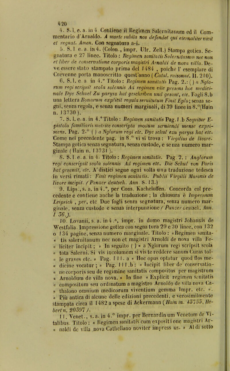 «i20 4. S. I. c. a. iii 4 Coritiene il Regimen Salernilanum ed il Com- mentario (rArnaldo. A morle subila nos defendet (jni elerna/i/ervivit el regnat. Atnen. Con segnatnra a-i. 5. S. I e.a. in4. (Colon., impr. Ulr. Zcll.) Slampa gotica. Se- gnatiira e 27 linee. Titolo: Jleyimen sani/aiisSalernitanum necnon et /iber de conservutione corporis magistri Arna/di de nova vii/a. De- ve esserc stato stampato priraa del 1484 , poiche 1' esemplare di Crevenne porta manoscritto questanno ( Cata/. raisonne. II. 210). 6. S. I, e. a in 4. Titolo: Begimen sanitalis Pag. 2.: () a ISgio- rum regiscripsil scola so/ennis Ad regimen vile presms lioc medici- na/e T>'je Schvel Zu parysz ha/ geschriben und gesanl, elc. rogli 8.b una lettera Bonaraw explitit regutaseruitulum Finit Epla;?^ma se- gni,senzaregola, esenza numeri marginali, di 39 lineein8.°(Ha\n n. 13730 ). 7. S. I. e. a. in ^.''Titolo : Begimen sanitntis Pag.I .b Sequiiur E- pisto/a famiiiaris metrice conscripta modum seruiendi mense expri^ mens. Pag. 2. () a ISglorum regi eic. Dije schul ezu partjss hat elc. Come nel prccedente pag. in 8. vi si trova : Virgi/ius de iivore. Stampa gotica senza segnatura, senzacustode, e senza numero mar- ginale ( Hain n. ( 3731 ). 8. S. 1. e. a. in 4. Titolo: Begimen sani/atis. Pag. 2. : Ang/orum. regi conscripsit scola solennis Ad regimen etc. Die Schu/ von Paris hatgesandt, etc. A'distici segue ogni volta una traduzione tedesca in versi rimati: Finil regimen sanilatis. Pub/ii Virgiiii Maronis de livore incipit. fPnnzer deutsch. Ann. S. 13.) 9. Lips.jS. a. in^., per Cons. Kacheloffen. Concorda col pre- cedentee conliene anche la traduzione ; la chiusura h hnpressum Leipsich , per, etc Due fogli senza segnatura, senza numero raar- ginale, senza custode e senza interpunzionePanzer aeulsch. Ann. I 36.J. 10. Lovanii, s. a. in 4 .0, impr. in domo magistri Johannis de Westfalia. Impressione gotica con segna tura 29 e 30 linee, con 132 o 134 pagine, senza numero marginale. Tilolo: «Kegimen sauita- « tis salernilanum nec non et magislri Arnoldi de nova villa Fe- H liciter incipit; » In seguilo ( ) « a Nglorum regi scripsit scola « tota Salerni. Si vis iocolumem si vis te rcddere sanum Curas lol- « le graves etc. » Pag. I 11. a « Hoc opus oplatur quod (los me- «f dicine vocatur; » Pag. (Il.b: « Incipit liher de coiiservatio- « necorporis seu de regimine sanitatis compositus per magistrum « Arnoldura de villa nova. » In fine « Explicit regimen s.-nilatis « compositum seu ordinatum a magistro Arnoido de villa nova Ca- « thalono omnium medicorum viventium gemma Impr. elc. ». « Piu antica di alcune delle edizioni precedenti, e verosimiimente stampata circa il 1482 a spese di Ackermann (Hain in. 45153, He- bcrtn.20591J. 11. Venet., s.a. in 4.° impr. per Bcrnardin um venetiim de \i- talibus. Titolo: « Hegimen sanitatis cum e.xpositi one magislri Ar- « naldi dc villa nova Caliicllano novitcr impress us. » Aldi solto