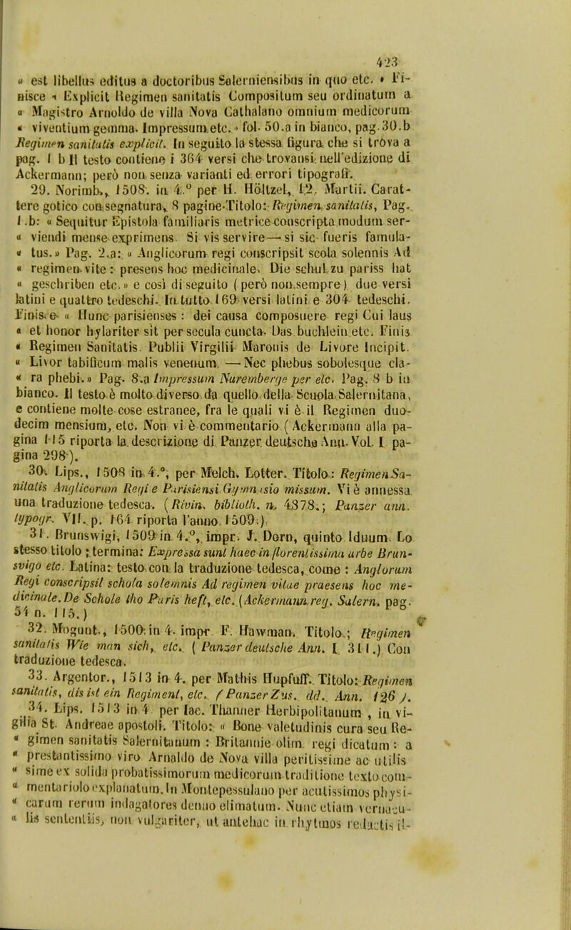 « est libellus ediliia a doctoribiis SoleinicrKibiis in qcio etc. » nisce •« txplicit liegimeii saiiilatis Composilum seu ordiiiatutn a a Miigistro Ariioldo de villa Nova Gallialano oiniiium medicorum • viventiumgeinma. Impressuruetc. • fol- 50.a in biarico, pag 30.b JRegiinfn sanitutis explicit. (n seguilo lastessa figura che si trova a |K)g. I b II testo coutiene i 364 versi clie trovansi. iieU edizione di Ackermann; per6 non senza varianti ed errori tipografi. 20. Norirab.^ 150S. ia 4;. per H. HoltzeU I'>, Murtii. Carat- tere gotico coasegnaturay S pagine-Titolo: /?if/i?/J€?». san<7rt//.<i, Pag.. 1 .b: « Sequitur lilpistola faiiiiliaris metrice conscripta inoiluin ser- « viendi mense exprimens Si visservire—'sisic fueris famula- <t tus.u Pag. i.a: « Anglicorum regi conscripsit scola solennis Ad « regiraen-vite : presens hoc mediciruile^ Die schulzu pariss liat  geschriben etc. e cosi di seguito ( per6 noiKsempre) due versi latini e qualtro tedeschi. Iritutto I6D versi lalini e 304 tedeschi. iMnisi e- II Hunc parisienses: dei causa composuere regi Cui laus « et liODor hylaritersit per secula curicta. L)as buchlein etc. Fiiiis « Regirneii Sanitatis. Publii Virgilii Maroiiis de Livore Incipit. « Livor tabiDcum malis venenum, —Nec phebus soboles(iue cla- « ra phebi.i) Pag. 8.a Impressum Nurembercje per etc. Pag. vS b iu bianco. II teslo 6 molto divei^o da quello della Scuola.Salernitana, e contiene molte cose estranee, fr'a le quali vi ^ il Reglmen duo- decim mensium, etc. Non vi 6 commentario (Ackermann alla pa- gina 115 riporta la. descrizione di Panzer deutsche Aiui-Vol. I pa- gina 298 ). 3a. Lips., 1.508 i[v,4.°, per afelch. Lotter. Tltola: RefjimenSa- mtalis Am/licurum Ref/i e P-irisiensi Gij;nn isio missim. Vi6 annessa una traduzione tedesca-. {Rivin. bibliolh. 4578.; Panzer ann. lypogr. Vlf. p, f64 riportn raruio,/509:) 31. Brunswigi, '509 in 4.*',. irapr. J. Dorn, quinto Iduum Lo stesso litolo ; termina: Expressa sunt haec in /lorenlissiina urbe Brun- svigo elc. Latina: testo con la traduzione tedesca, come : Anglorum JRegi conscripsil schola solemnis Ad regimen vitue praeseiis hoc me- dicmate.De Schoie iho Faris heft^ eic. {Ackevmaiin.re(i, Salern^ pag. 51 n. 115.) 32. iVIngunt., 1500-.in 4. impr F. Hawman. Titolo,; Hfgimen sanilatis Wie mnn sich, elc. ( Panzer deutsche Amt. l 311.) Coa traduzione tedesca. 33. Argentor., 1513 mA. per MMs Uupfii^^. TUoloiRegimen fanitntis, disist einRegimenl,etc. f PanzerZus. dd.. Ann. J. 34. Lips. 15)3 in4 per lae. Tliamier lierbipolitanum , ia vi- gnia St. Andreae apostoli. Titolo: « Bone valetudinis cura seu Re- « gimen sanitatis Salernitunum : Britannie oliin. regi dicatum: a  presUintissimo viro Arnaldo de Nova villa perilissime ac ulilis * sime ex solida probatissirnorum medicoruin traditione textocom- « mentiiriolocxplaiiatuin.ln .Uonlepessulano per acutissimos plt^si- « curam renim indngalores denuo elimatum. Nuiic eliain voriKi ju- « lis sentenUis, non vul,iiiriter, ut aalehac in rhjtmos re.IiLtis il-