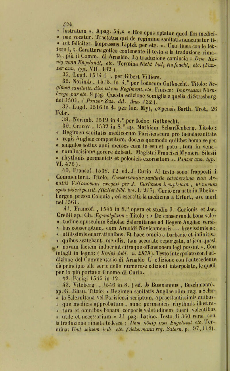 « lustralura Apag. 54.« «Hoe opus optaliir quod flos medlci-.  'f f ••aclatQs qui de regimine sauitatis uuncupatur 0- . ni feliciter. Irapressus Liptzk per etc. ... Una liuea con ie let- tere 1, t. Carattere gotico conteneDte il testo e la traduzione rima- ta ; piu Jl Comra. d» Arnaldo. La traduzione comincia : Dem Ko- mgvonnEngelandt, etc. Terraina iVtcA^ bul, iizfeueht, etc.iPan' serann. typ. VIT. 182 ). » / t \ 35. Lugd. I5I4 f. , per Gibert Villiers. 36. Norimb.. 1515, in 4. per lodocum Gutknecht. Titolo: 7?e- gmen samlulis, diss istein Regiment, etc. Finisce: Impressum mirn- berge paretc. 8 pag. Questa edizione somiglia auuella diStrasburg del 1506. ( PunzerZus. dd. Ann. 132). 37. Lugd. 1516 in 4. per lac. Myt, expensis Barth. Trot, 20 xebr. 38. Norimb. I5I9 in 4.° per Jodoc. Gutknecht. 39. Cracov., 1532 in 8.« ap. Mathiam Scharffenberg. Titolo : « Regimen sanitatis medicorum Parisiensiura pro tuendasanitate « regis Angliae compositum, docer>s qiioraodo quilibet homo se per « singiilos totius aniii menses cura in esu et potu , tum iu vena- « rum^incisione gerere debeat. Magistri Francisci Mymeri Silesii « rhythmis germanicis et polonicis exornatum ».Punzerann. Ittp. VJ. 476 ). ^ 40. francof. 1538. 12 ed. J. Curio. Aj lesto sono frapposti i Commentarii. Tilolo. Conservandae sanitatis sa/vberrima cum Ar- naldi Villanovani exegesi per J. Curionem locvptetata ^ ut numm opus videripossit. ftiallerbibl. bot.\.1\l\. Curioeranato in Rheim- bergen presso Colonia , ed esercit61amedicina a Erfurt, ove mori nel /561. 41. Francof. , 1545 in 8.° opera et studio J. Curionis et Jac. CreUii ap. Ch. Egenolphum : Titolo : « De conservanda bona vale- « tiidine opusculum Scholae Salernitanae ad Eegem Angliae versi- « bus conscriptum, cum Arnoldi Novicomensis — brevissimis ac « utilissimis enarrationibus. Et haec orania a barbarie et inQnilis, « quibus scatebant, mendis, tam accurate repurgata, ut jam quasi ^« novam faciera induerintcitraqueoffensionem legi possint ».Con intagli in legno: ( Rivini bibl. n. 4S79). Testoinlerpolatocon l ad- dizione del Commentario di Arnaldo L' edizione con l antecedente d^ principio alla serie delle numerose edizioni interpolate, lequali per lo piu portano il nome di Curio. 42. Parigi 1545 in 12. 43. Viteberg , 1546 in 8. ( ed. Js Busmannus , Buschmann), ap. G. Rhau. Titolo: « Regimen sanitatls Angliaeolira regi aScho- « la Salernitana vel Parisiensi scriptum, a praestantissimis quibus- « que medicis approbalum , nunc germanicis rh^^lhmis illustia- V lum et omnibus bonam corporis valeludinem lueri volenlibus « utile et necessarium » 21 pag. Latino- Teslo di 360 versi coii lalraduzione rimata ledesca : Pem kdnig vuu Engeland ''7c.'Ier- inina: Und seinein kib. elc. fAckerinunnreg. Salern.[i. 97, 118).