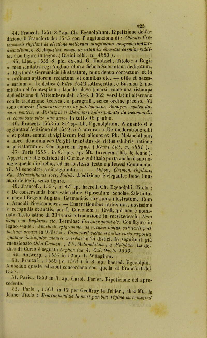 44. Francof. 1551 8.°ap. Cli. Egenolphum. Ripetizione deire- dizionedi Francfort del 1545 con 1' aggiunzione di : Olhonh Cre- muyiensis rhylhmi de eteclione meliorum swipticium ac specierumme- ilicina/ium, e S. Augustini concio de vitanda ebrielate carmine reddi- ta. Cou figure in legno. ( Rivini bibl. n. 4880 ). 45. Lips. , 1552 8. pic. excud. G. Hantzscli. Titolo : « Regi- « rnen sanilatis regi Angliae olim a Schola Salernitana dedicatum, « Bhytlimis Germanicis illustratum, nunc denuo correctum et in » ordinem aptiorem redactum et omnibus etc, — ntile et neces- i> sarium » La dedica b Vileb -/542 sottoscritta , e Busman h no- roinato nel frontespizio ; laonde deve tenersi corae una ristampa delTedizione di Vittemberg del 1546. I 362 versi latini alternano con la traduzione tedesca, a paragrafi , senza ordine preciso. Vi sonoannessi; Cumerariioersus de phlebolomia, Anonym. conlra/lu- xum venlris, e Posidippi et M.elrodori epujrammata d« incomrnudis et cominudis vitae humawte., \\\ tutto 48 pagine. 46. Francof. 1553 in 8.° ap. Ch. Egenolphnm. A quanto si h aggiuntoairedizione del 1542 vi h ancora : « De raoderatione cibi « et potus, somni et vigiliarura loci aliquotex Ph. Melanchlhonig « libro de anima con Polybi traclatus de victus salubris ratione « privatorum o. Con figure in legno. ( Rivini bibl. n. ^t884 ). 47. Paris 1555 , in 8.'' pic. ap. Mt. luvenem ( Mt. le leune). Appartiene alle edizioni di Curio, e sul titolo porta anche il suo no- me e quello di Crellio, ed ha lo stesso testoe glistessi Commenta- rii. Vi sonooltre a ci6 aggiunti : . . . Olhon. Crenwn. rhijlhmi^ Ph. Melunchihonis luci, Pohjb. L'edizione h elegante; tiene i nu- roeri de'fogli, senza figure. 48. Francof., 1557, in 8. ap. haered.Ch. Egenolphi. Titolo : « De conservanda bona valetudine Opusculum Scholae Salernita- « naead Regem Angliae, Germanicis rh;ythmis illustratum. Cum « Arnoldi Novicomensis — Enarrationibus utilissirais, novissirae « recognitis etauctis, per J. Curionem ». Crell, qul non h nomi- nato..Testo latino di 394versi e traduzione in versi tedeschi: Dem kong von Englund, etc. Termina: Ein adergnuntelc. Con figure in legno segue : Anastanii cpigramma de ratione victui sulularis post incisam v nnm iu 'J distici , Camerarii victus etculius ratio exposita quatuor insingutos merises y^/-.u6Ms in 24 distici. In seguito il gia menzionato 0/.ho Cremon , Ph. Melanchthun , e Poh/bus. La de- dica di Curio h. segnala Erphoruiue 4. Cal. Ootob. 4556 49. Antwerp. , 1557 in 12 ap. 1. Wiiagium. 50. Francof. , 1559 ( o 1561 ) in 8. ap. haered. Egenolphi. Ainl)edue queste edizioni concordano cof quella di Francfort del 1557, .5/. Paris., 1559 in 8. ap. Carol. Perier. Eipelizione dellapre- cedente. *^ 52. Paris. , 1 561 in 12 per Geoffroy le Tellier , chiz Mt. le icune. lilolo : lieiarueMcnl ue lu mort par bon t(fgime ou cnuervai