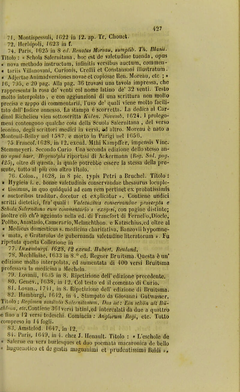 -527 7f. Monlispessiili, tCdl in 12. ap. Tr. Cliouek. 72. Herl)ipuli, /(523 iii f. 74. Paris, 1625 iii 8 ed. Henatus Muroau, tumplib. Th. Blasii. Titolo : « Schola Salcrnitaiia, hoc est de valetudine tuenda, opas - nova melhodo inslructum, inQnitis versibus auctum, coramen- ■ toriis Villiinovani, Curionis, Crellil et Constansoni illustratura. • Adjectae Aiiiraadversiones novae et copiosae Ren. Moreau, etc; • 10, 795, e 20 paj^. Alla pag. .36 trovasi una tavola impressa, che rappreseiita la rosa de' venti col nome latino de' 32 venli. Teslo molto interpolato , e con oggiunzioni di una scrittura non raollo precisa e zeppo di commentarii, Tuso de' quali viene molto facili' talo dairiiidice annesso. La starapa e scorretta. La dedica al Car- diiHil Richelieu vien sottoscrilta Kale?i. Novernb. 1024. 1 prolego- meiii conlengono qualclie cosa della Scuola Salernitana , del verso leonino, degli scriltori medicl in versi, »d altro. Moreau b nalo a Moiiteuil-Bellay nel 1587, e raorto in Parigi iiel 1050. 75 rrancof. 1028, in I2. excud. Mthi KamplFer, imperlsis Vinc. Stemmeyeri. SecondoCurio Una seconda edizione dellostesso an- no upttd haer. Hegerw/phi riporlasi di Ackerraann {Rec/. Sal. pug. 425), oltre di questa, la quale potrebte essere la stessa della pre- sente, tutto al piu con altro titolo. 70. Colou., 1628, in 8 pic typis Petri a Bruchel. Tilolo : » Hygieia i. e. bonae valetudinis conservandae thesaurus locuple- «< tissimus, in quo quidquid ad eam rera pertinetex probatissiniis « aiictoribus traditur, docetur et explicalur ». Contiene undici scrilti dietetici, fra'quali: Valeludinis cumervandae praecepta e SchuiaSalernitana cum commentario s exegesi, con pagine distinte; inoltre ci6 ch'h aggiunlo nella ed. di Francfort di FerneIio,DiocIe, Polibo, Anastasio,Camerario,Melanchthon, e Katzschius,ed ollre al « Medicus domesticus s. raedicina cliaritativa, Kanzovii hypomne- a mata, e Gratarolus de gubernanda valetudine literalorum ». Fu ripeluta questa Collezione in 77. Luxemburgi. ^1628, 42 excud. Hubert. Beuland. 75. Mechliniae, 1033 in 8.° ed. Regner Bruitsma.Questa knW edizioiie moUo interpolata, ed auraeutata di 400 versi Bruitsma professava la medicina a Mecheln. 79. Lovanii, I0.J5 in 8. Ripetizione dell'edizione precedente. «0. Genev., 1038, in 12. Col testo ed il comenlo di Curio. 81. Lovan., 1711, in 8. Ripelizione dell' edizione di Bruitsraa. 82. Hamburgi, 1012, in 4. Stampalo da Giovanni Gul^vasser. Tilolo; Ucgimen sahUaUs Snlernitanum. Das isl: Ein schdn all Bii- ch/ron, e^c.Contiene 361 versi latini,ed intercalali da due a qualtro e fino a 12 versi tedeschi. Comiucia ; Anglorum Regi, etc. Tulto compreso in 14 fogli. 83. Amstelod. 1647, in 12. 84. Paris, 1649, in 4. chez J. Uenault. Titolo : • L'eschoIe de « Salcnie en vcr3 burlesques et duo pocmala macaronica de bello « huguciiolico ct de gcstis niuguauiini et prudeutissimi Baldi «,