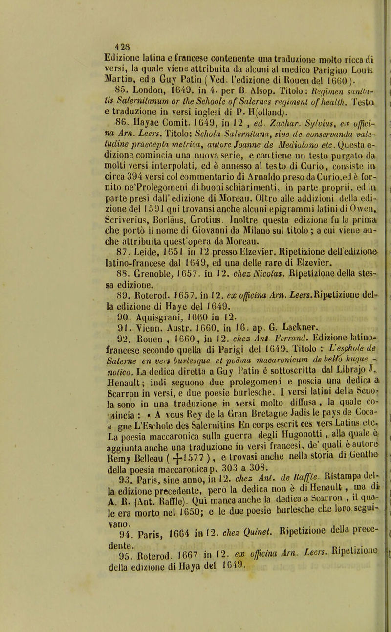 Edizione lalina e francese contencnte una traduiione moUo ricca di vorsi, la quale viene allribuita da alcunial raedico Parigiuo Louis Martin, eda Guy Patin( Ved. redizione di Kouendel I6B0). 85. London, 1049. in 4. per B. Alsop. Tilolo: RaQimm sanila- tis Salernilanum or Ihe Sehoole of Salernes vujimenl uf heaUh. Testa e traduzione in versi inglesi di P. H(olland). 86. Hayae Comit. 1649, in 12 , ed- Zachar. Sijlvius, e.p offici-- na Arn. Leers. Titolo: Scho/a Salernilana, sive de cunseroanda vale- iudine praeoepta melrica^ aulure Joanne de Mediolano ete. Questa e- dizione comincia una nuova serie, e contiene un lesto purgalo da molti vcrsi interpolati, ed h annesso al testo di Curio, coasisto ia circa 394 versi col commentario di Arnaldo preso da Curio,ed e for- nito ne'Prolegomeni di buonischiarimenli, in parle proprii, ed iu parte presi dairedizione di Rloreau. Oltre alle addizioni della edi- zione del 1591 qui trovansi anche alcuni epigiammi latini di Owen» Scriverius, Borliius, Grotius. Inoltre questa edi/.ione fu lu prima che porto il nome di Giovanni da Milano sul litolo; a cui vieue au- che attribuita quesfopera da Moreau. 87. Leide, 1651 in 12 presso Elzevier. Ripelizione deUediziona^ latino-francese dal 1649, ed una delle rare di Elzevier. 88. Grenoble;, 1657. iu 12. chesNicolas. Kipetizioue della stes- sa edizione. 89. Eoterod. 1657. in 12. ex officina Am. lem.Ripetizione del- la edizione di Haye del 1649. 90. Aquisgrani, 1660 in 12. 91. Vienn. Austr. 1660. iu 16. ap. G. Lackner. 92. Eouen , 1660, jn 12. chez Ani Ferrond. Edizione latino- francese secondo quella di Parigi del 1649. Titalo : Uejpiioie de Salerne en vcrs burlesque et poemu macaronxcum de belfo hwjue - notico. La dedica diretta a Guy i'atin 6 sottoscrilta dal Librajp J.. Henault; indi seguono due prolegomeni e poscia una dedica a Scarron in versi, e due poesie burlesche. I versi latioi della Scuo. la sono in una traduzione in versi molto diffusa , la quale co- '4incia : « A vous Rey de la Gran Bretagiwi Jadis le paysde Coca- a gne L'Eschole des Salernitins En corps escrit ces \ers Latii\s etc. La poesia maccaronica sulla guerra degli Hugonotli , alla quale q. aggiunta anche una traduzione in versi francesi, de' quali ^aulore Bemy Belleau ( -j-1577 ), e trovasi anclie nella storia di Genthe della poesia maccaronicap. 303 a 308. „ „. . ii 93. Paris, sine anno, in 12. chez Ani. de Haffle. Ristarapa de - la edizione precedente, pero la dedica non b di Henault, raa dk A R. (Ant. Raffle). Qui mancaanche la dedica a Scarrou , il qua- le era morto nel 1650; e le due poesie burlesche che loro segui- 94. Paris, 1664 in 12. cJiez Quinet. Ripetizione deUa prece- ^^^95.'Roterod. 1667 in 12. ex of^cina Arii. tec/-i. Ripelizione dclla edizione di Haya del 1G19.