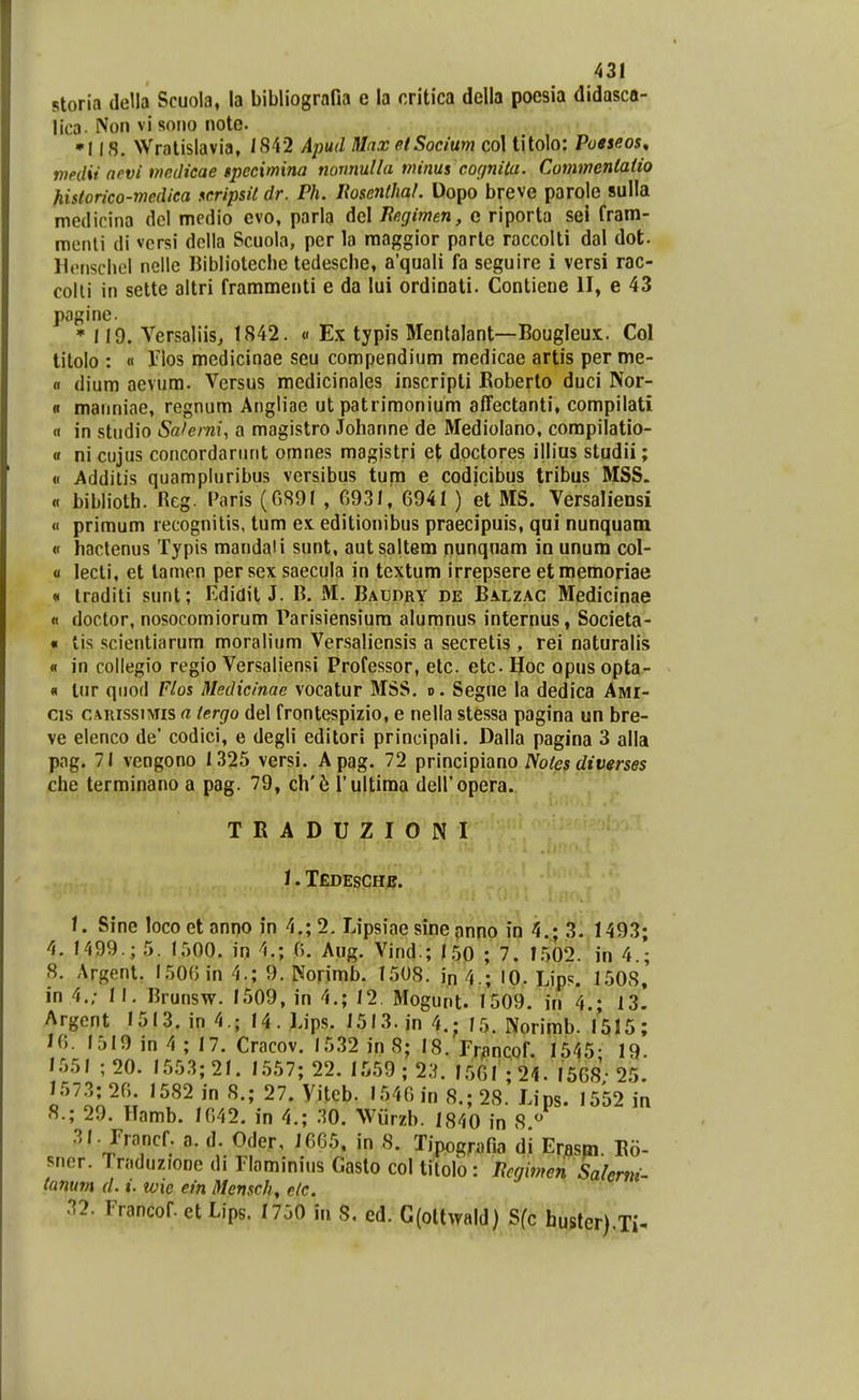 storia della Scuola, la bibliografia e la critica della poesia didasca- lica. iVon vi sono notc. •I Wratislavia, 1842 Apud MaxetSocium col titoio: Pueseos^ vinlii nevi mcdieae Bpccxmina nomulla minus cognita. Cummcntaiio historico-medica scripsit dr. Ph. UoscnthaL Dopo breve parole sulla medicina del medio evo, parla del liegimen, c riporta sei fram- menli di vcrsi della Scuola, pcr la raaggior parte raccolti dal dot. Hcnsclicl nellc Bibliolecbe tedescbe, a'quali fa seguire i versi rac- colli in sette altri frammenti e da lui ordinati. Contiene II, e 43 pagine. * 119. Versaliis^ 1842. « Ex typis Mentalant—Bougleux. Col titolo : « ilos medicinae seu compendium medicae artis per me- « dium aevura. Vcrsus raedicinales inscripti Eoberto duci Nor- n maiiniae, regnum Angliac ut patrimonium affectanti, compilati « in studio Sa/erni, a magistro Johanne de Mediolano, corapilatio- a ni ciijus concordarunt omnes magistri et doctores illius studii; « Addilis quampluribus versibus tura e codicibus tribus MSS. « bibliolh. Reg. Paris (G89I , 0931, 6941 ) et MS. Versaliensi « primum recognitis, tum ex editionibus praecipuis, qui nunquam « hactenus Typis mandaii sunt, autsaltera nunqnara in unum col- 0 lecti, et lamen per sex saecula in textura irrepsere et memoriae * troditi sunt; Edidit J. B. iVI. Baudry de BA.tzAC Medicinae « doctor, nosocomiorum Parisiensiura aluranus internus, Societa- « tis scientiarum moralium Versaliensis a secretis, rei naturalis « in collegio regio Versaliensi Professor, etc. etc IJoc opus opta- « tur qiiod Flos Medicinae vocatur MSS. d. Segne la dedica Awr- cis CARissniis a tergo del frontespizio, e nella stessa pagina un bre- ve elenco de' codici, e degli editori principali. Dalla pagina 3 alla pag. 71 vengono 1325 versi. Apag. 72 principiano A^ofes rfiumes che terminano a pag. 79, ch'<^ l ultima deli'opera. TRADUZIONI i. Tedeschb. \. Sine loco et anno in 4.; 2, Lipsiae sineanno io 4.; 3. 1493; 4. 1499.; 5. 1500. in 4.; 0. Aug. Vind.; 150 ; 7. 1.502. in 4.; 8. Argent. 1506 in 4.; 9. Norimb. 1508. iji ^.; lo. Lips. 1508, in 4.; II. Brunsw. 1509, in 4.; 12. Mogunt. 1509. in 4.; 13. Argcnt I5I3. in4.; 14. Lips. 1513. in 4.; 15. Norirab. 1515; 16. 1519 in 4; 17. Cracov. 15.32 in 8; 18. rr^ncof. 1545- 19- I.55I ;20. 1553; 21. 1557; 22. 1:^59 ; 23. I56I;24. 1568; 25. 1573; 20 1582 in 8.; 27. Viteb. 1540 in 8.; 28. Lips. 1552 in 8.; 29. Hamb. 1042. in 4.; 30. Wiirzb. 1840 in 8 « 31. rrancf. a. d. Oder, 16G5, in 8. Tipografia di Er.asp,. Bo- sner. Traduzione di riaminnis Gasto col titolo: ncgimcn Salerni- tanum d. i. wie ein Menscli, elc. 32. Francof. et Lips. 1730 in 8. ed. G(ottwald) Sfc hustcr).Ti-