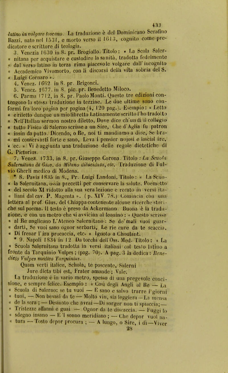 <3:j iatino in volgnre foscnno. La trndu/.iono e del Dominicano Senifirio Rozzi, natoHol 15;}!, c morto verso il Ii>l.'J, cognilo come pre- diciitoreescrittorc di leologia. 3. Venezia 1030 in 8. pr. Brogiollo. Titolo: • La Scola Salcr- « nitana per acqnistare e cuslodire la sanita, tradotta fedelmente « dal verso lalino in terza rima piacevole volgare dall'incognito « Accademico Vivomorto, con li discorsi delia vita sobria del S. a Luigi (^ornaro ». 4. Venez. 16(\'2 in S. pr. Brigonci. 5. Venez. 1(577. in 8. pic pr. Cenedetto Miloco. 6. Parma 1712, in 8, pr. I^aoloMonti. Queste tre edizioni con- tengono h stessa tradujione in terzine. Le due ultime sono con- formi fra loro pagina per pagina (4, 120 pag.). Esempio: « Letto « eriletto dunque un miolibretto Latinamenle scritto I ho tradoltj « Neiritalian sermon nostro diletto, Dove dice cirundi il collegio • tutto Kisico di Salerno scrisse a un Sire, Clied Aglia fu patron M insin da putto. Dicendo, o Re, noi ti mandiamo a dire, Se bra- « mi conservarti forte e sano, Lcva i pensier nojosi e lascial ire, « ec. » Vi 6 aggiunta una traduzione delle regole dietetiche di G. Pictorius. 7. Venez. 1733. in 8. pr. Giuseppc Corona. Titolo : La Scuofu Salemitana di Giuv. da Milano diluciduki, clc. Traduzioae di Tul- vio Gherli medico di Modena. l n . • 8. Pavia 18.15 in 8., Pr. Luigi Landoni. Titolo: « La Sciio- « la Salernitana, ossia precelti per conservare la saluto. Poemotto « del secolo XI lidotto alla sua vera lezione e recato in versi ila- « liani dal cav. P. Magenta ». (p. XIV.7S.) Cornincia cou una lettera al prof Gius. del Chiappa conteneute alcuue ricerche stori - che sul poema. 11 tcsto e preso da Ackermann. Buona 6 la tradu- zione, e con un metro che si avvicina al leonino: » Questo scrisse « al Be onglicano L'Ateneo Salernitano : Se de'mali vuoi guar- « darti, Se vuoi sano ognor serbarti, Le rie cure da te scaccia, « Di frenar Tira procaccia, etc- » ignoto a Choulant. • 9. Napoli 1834 in 12 Da torchi dell Oss. Med- Titolo: « La « Scuola Salernitana tradolta in versi italiani col teslo latino a fronte da Tarquinio Vulpes; (pag. 70j. A pag. 3 la dedica : Be7ie- dieio Vulpes medico Tarquinius. Quam verti italice, Schola, te poscentc, Salerni Jure dicta tibi est, Frater amande ; Vale. La traduzione e in vario metro, spesso di uua pregevole conci- sione, e sempre felice. Esempio : « Cosi degli Angli al Be La Scuola di Salerno: se tu vuoi — E sano e salvo trarre i ioriii « tuoi, — Non bevasi da te— Molto vin, sia leggiera—Ln rnerisa « de la scra ; — Desiiolo che avrai—Di sorger non li spiaccia; — « Tristezzc affanni e guai — Ognor da lc discaccia. — l' uggi b « sdegno insano — E 'I sonno meridiano ; — Che dcpor ^^0°^^- « tura —Toslo dopor procura ; — A lungo, o Sire, i di—Viver 28