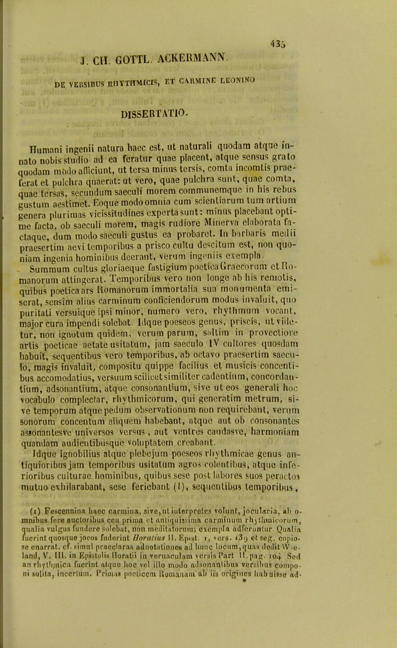 J. m. GOTTL ACKERMANIV. DE VEIISIBUS RHYTHMrcrS, ET CAUMINE LEONlNO DISSERTATIO. Humani ingenii natura haec est, ut naturali quodara atque in- nato nobis studio ad ea feratur quae placent, atque sensus grato quodam modo afTiciunt, ut tersa minus tersis, comta incomtis prae- ferat et pulchra quacrat: ut vero, quae pulchra sunt, quae comta, quae tersas, secundum saeculi morem communemque in his rebus gustum aestimet. Eoque modoomnia cum scienliarum tum artium genera plurimas vicissitudines cxpertasunt: mimis placebant opti- rae facta, ob saeculi morem, magis rudiore Minerva elnborata fa- ctaque, dum modosaccuii gustus ea probaret. In b^rl)aris medii praesertim aevi temporibus a prisco cultu descitum est, non quo- niam ingenia hominibus deerant, verum ingeniis cxempla. Summum cultus gloriaeque fastigium poeticaGraecorum etHo- manorum attingerat- Temporibus vero non longe ab his remotis, quibus poeticaars Romanorum immortalia sua monumenta emi- scrat, sensim alius carminum conficiendorum modus invaluit, quo puritati versuique ipsi minor, numero vero, rhytfimum vocant, major cura impendi solebat. Idque poeseos genus, priscis, utvide- tur, non ignotum quvdem, verum porura, Sidtim in provectiore artis poeticae aetate usitatum, jam saeculo IV cullores quosdam habuit, sequentibus vero temporibus, ab octavo praesertim saecu- !d, raagis invaluit, compositu quippe facilius et musicis concenti- bus accomodatius, versuum scilicetsimiliter cadentium, concordan- tium, adsonantium, atque consonantium, sive ut eos generali hoc vocabulo complecfar, rhythmicorum, qui generatim metrum, si- ve temporum atquepedum observationum non requirebant, vernm sonorum concentum aliquem habebant, atque aut ob ronsonantes asionantesve universos vcrsus, aut ventres caudasve, harmoniam quandam audientibusque voluptatem creabant. * Idquo ignobilius atque plebejum pocseos rhythmicae genus an- tiquioribus jam temporibus usitatum agros colentibus, atquc infe- rioribus culturae hominibus, quibus sese post Uibores suos percitto.? mutuo exhilarabant, scse feriebant (I), sequentibus temporibus, (i) Fescennina haec carmina, sive,ul iutorpretes volunt, jocularia, ab o- mnibus fcre auctoribus ceu prima ct antiqiiissinia carminum rliyllnnicorum, Jualia vulgus funderc .solebat, non meditntorum; excmi)la adfcruntur. Qualia uerint quosque jocos fuderint Horatius II. Eptst. i, <crs. i.'5() etseg. copio- se enarrat. cf. cimnl pracclaras adnotulionce ad hunc locum,quas dodit Wie- land, V. III. in EpistoIiH Horatii in vGrnaculQra vcrsis Part ll.pa^. io4 Sed an rliYllijuica fucrint atque Iioc vcl illo modo aJsonnnlibus versibus conipo- ni solita, inccrtum. Priuiiis poeliccm llomauani ab iis origiues Iiabuisse ad-
