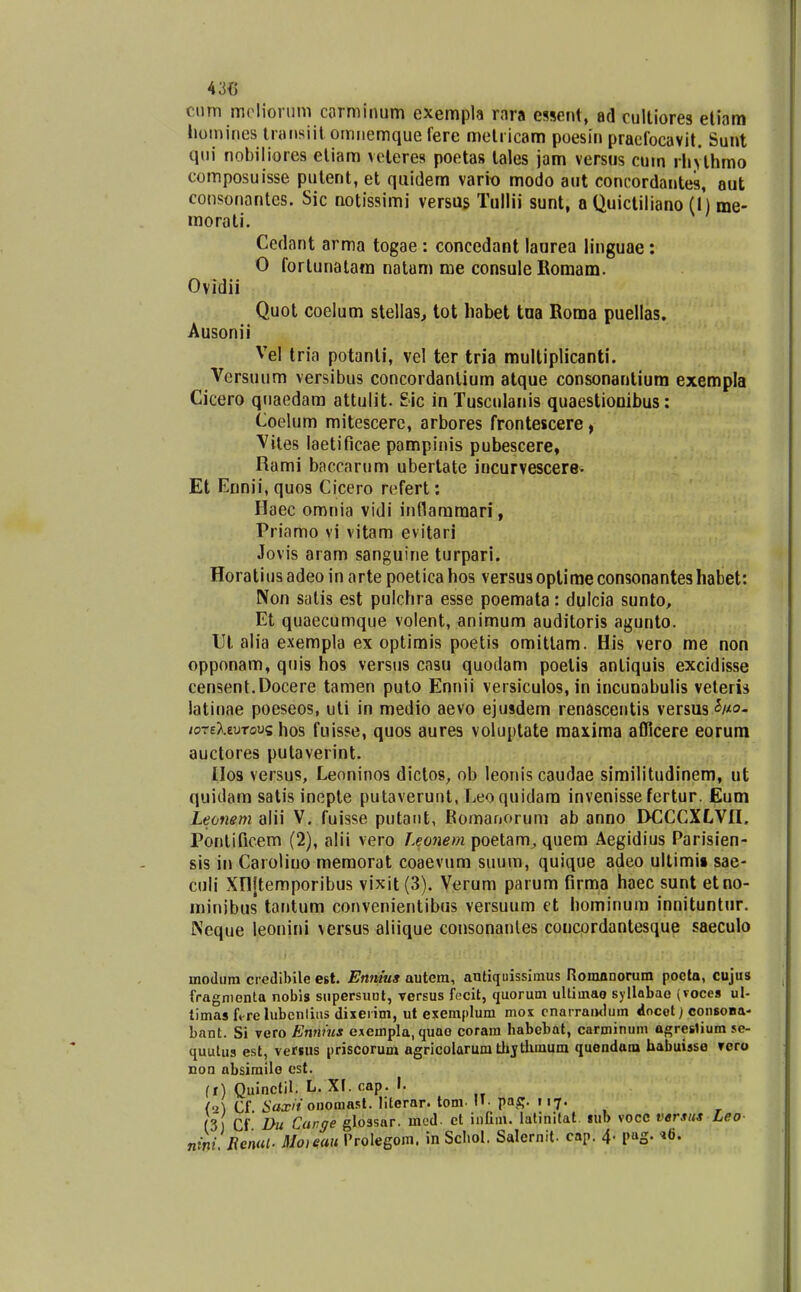 ciirn mclioriim corminum exempla rara essent, ad culliores eliam homines tnHisiit omnemque fere melricam poesiii praefocavit. Sunt qui nobiliores eliam veleres poetas lales jam versus cum rliylhmo composuisse putent, et quidem vario modo aut concordantes, aut consonantes. Sic notissimi versus Tullii sunt, a Quicliliano (1) me- raorati, Cedant arma togae : concedant laurea linguae: 0 fortunalara natam me consule Bomam. Ovidii Quot coelum stellas, tot habel tna Roma puellas. Ausonii Vel tria potanti, vel ter tria multiplicanti. Versuum versibus concordanlium atque consonantium exempla Cicero qnaedara attulit. £ic in Tusculanis quaestiooibus: Coelum mitescerc, arbores frontescere, Viies laetificae pampinis pubescere, Rami baccarum ubertate incurvescerew Et Ennii, quos Cicero refert: Haec omnia vidi inflaramari, Priamo vi vitam evitari Jovis aram sanguine turpari. Horatius adeo in arte poetica hos versusoptiraeconsonanteshabet: Non Siilis est pulchra esse poemata: dulcia sunto, Et quaecumque volent, animum auditoris agunto. IJl alia exempla ex optimis poetis omittam. His vero me non opponam, quis hos versus cnsu quodam poetis antiquis excidisse censent.Docere tamen puto Ennii versiculos, in incunabulis veteris latinae poeseos, uti in medio aevo ejusdem renascentis versus^^Mo- loTsXzvTovi hos fuisse, quos aures voluptate maxima afficere eorum auctores putaverint. IIos versus, Leoninos dictos, ob leonis caudae similitudinem, ut quidam satis ineple putaverunt, Leoquidara invenisse fertur. Eum Leonem alii V. fuisse putatit, Romariorum ab anno DCCCXLVII, Pontificem (2), alii vero Leonem poetam, quem Aegidius Parisien- sis in Carolino memorat coaevum suum, quique adeo ultimii sae- culi Xnjtemporibus vixit (3). Verum parum firma haec sunt etno- minibus tantum convenientibas versuum et hominum innituntur. Neque leonini versus aliique consonanles coucordantesque saeculo modura credibile est. Ennius autem, antiquissimus Romanorum poclo, cujus fragnienta nobis siipersuol, versus fccil, quorum ullimao syllabae (voces ul- timasft-relubcnlius dixeiim, ut exemplum mox cnairamlum docot) consona- bant. Si vero Ennms exempla.quao coram habcbat, carminum ogreslium se- quulus est, vefsus priscorum agricolarum tlijtlimum quondam habuisso rero non absimilo cst. (r) Qulnctil. L. XI. cap. I. {'A Cf iWfonomasl. lilerar. tom. II- pa^. 117. (3) Cf Du Car.ge glossar. mud- ct iniim. latinitat sub vocc vtrsus Leo nini Renut. Moieau 1'rolegom. in Scliol. Salernit. cap. 4. pag. »6.