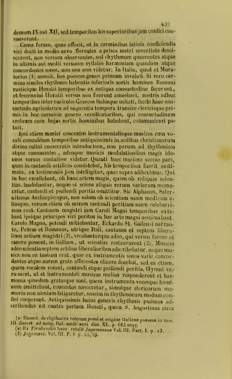 sueveruut. Causa forsau, quoe elTfcit, ut iu carminibus latinis conflciendis viri docli iu mcdio aevo floreutes a p-risca melri severilate desci- sccreiit, non versum observaules, scd ihytbmum quaerentes alque iu ultimis aul medii versuutu syllabis harmoniam quandam atque coHCordanles sonos, non una esse videlur. \n Italia, quod et Mura- torius (i) annuit, hos poeseos geuus primum invaluit. Si vero cor- mina sirailes rliythmos habcnlia inferioris sortis homines Romani rusticique Horatii temporibus ex antiqua consuetudine fecerunt, et fescennini Horatii versus non fuerunt amoebaei, nostris adhuc lemporibus iuler ruricolas Graecos Italosque usitali, facile baec con- suetudo agricoiarum ad scqucntia tempora transire clericisque pri- mis in hoc carminis geoere versiScalorrbus, qui consaetudinem crebram cura hujus sortis hoiniaibus habebaat, conimanicari po- tuit. ipsi etiam mosiei conceolus instrumentaUsq^ue musiees cum vo- cali conuubium temporibus antiquissirais iaaedibus christiaooruni divinocuJtui consecralis iatroductum^ noj» paEum ad thythmicos alque consonanles , adeo(|ue masicis raodulationibus magis ido^ neos versus conlulisse videtur. Quao^i haec rausicae sacrae pars, quae iacantandi artificia consistebat, his feemporibus fuerit aesti- mata, ex testiraonJis jam intelJigitur, quae supja addux,imu5. Qui in hac excellebarU, ob hancartem.mtigis, c^uamob. reliquas sciea- lias, lau<labanlur, neque si sciens aiiquis reraai variarum meraov- ratur.cantandi et psallendi peritia oauttitiu-. Sie Alplianus, Saler- nitanus Arcliiepiscopus, non solumob scieotiam-suam medicam. a- liasque, vefunft.eliara ob rairam cantandi peritiaoisuam celeberri- mui erat Caotuum. magistri jam Caroli Magni teiaporibus e.\la- bant ipsiq.ue principes viri peritos ialiac arte magai aesliraabant. Carolo Magno, petendi mittebantur, EckardaSt. GaJIensi narraii- le, Petrus et llomanus, utriiiue Itali, cantuiwa et seplem libera- lium artiuin magistri (2), vccabanturque adeo,.qui versus facerc et eanere possent, in Galliam , ut sciealias restaurarent (3). Musices adeosciealia.seplem artibus liberalioribusadscribpbalur, eaque mu- sica noa ea lawtara erat, (luae ex iastcainentis sonos varie concor- danles atque aurem grale allicienles eUceredocebat, sed ea etiaav, quam vocalem vocont, cantandi atque poaUendi peritla. Hymni ve- rosacri, ut ct instrumentali musicao melius respoaderent et har- monia qitaed-.ira gratusque soni, quein instrumenta vocesque homj- num emitlebant, concentus nasceretur, siraulque clericorum me- moria non airniumfali^aretur.sensimia thythmorum modum con- fici ro<;peruflt. Antiquissimis Ivujus generis rliyllunis psalmus ad- seribcndus est cootra partem Donati, quein, S. Augustiuus circa (i) Diascrt. de rlijfllwnlca velcrum poesi cl origine llalicae noescos in lo ii 111. dkssert. ad anti<f. Ilal. inedii acvi diss. XL. p. 664 scqif. (a) Kk 7Vra^ofcA/o liacc rctuiit yaje;rtrt«nMX Vol, 111. l'arl I n i3 (3) Jagcmann. Vol. UI. P. I. j). j4, y^. . . i . .