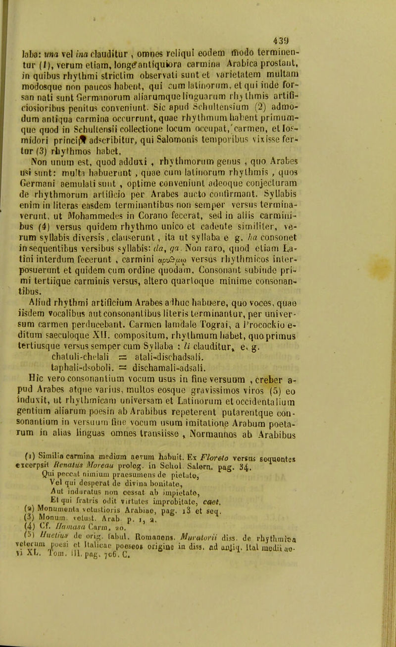 439 Jaba: una vel ina rlaudilur , omnes reliqui eotlem ffiodo terminen- tur (/), verum eliam, long^antiquiora carmina Arabica prostanl, in quibus rhylhmi slriclim observati sunt et varietatem multani modosque nnn paiicos habcnl, qui cum laliiiorum, et qiii inde for- san nali sunt riermanorum aliarumque lingunrum rli^llimis artifi- ciosioribus penilus convcniunt. Sic «pud Jiohultensiijm (2) admo- dum anliqua cnrmina occurrunt, quae rh.ylhmiim habeiit primum- que quod in Schullensii collectione locum omipat/carmen, etloF- midori princijt adfcribitur, qui Salomouis lemporibus vixissefer- tur (3) rhyfhmos habet. Non unum est, quod adduxi , rhythmortim genus , quo Arabes usi snnt: mu!t?i habuertint , quae cum laliiiorum rhylhmis , quos Germani aenuilali suiit , optime conveniunt adeoque conjecluram de rhythmorum arliljcio per Arabes aucto coiiHrmant. Syllabis enim in literas easdem lerminantibus non semper versus termina- veruiit, ut l\1ohammedes in Corano fecerat, sed in aliis carmini- bus (4) versus quidem rhylhmo unico et cadente simililer, ve- rum syllabis diversis, claiiserunt, ita ut syllaba e g. ha consonet insequentibus versibus syllabis: da, ga. Non raro, quod eliam La- lini interdum fccerunt , carmini apu&//w versus rhytlimicos inlor- posuerunt et quidem cum ordine quodam, Consonaiit siibiude pri- mi tertiique carminis versus, altero quarloque minime consonan-. tibus. Aliiid rhylhmi artificium Arabes aihuc habuere, quo voces, quao iisdem vocalibus autconsonanlibus literis terminantur, per univer- sum carmen perdueebant. Carmen lamdale Tograi, a Trocockio e- ditum saecuioque XII. compositum, rhylhmum habet, quaprimus terliusque versus semper cum Syllaba : // clauditur» g. chaluli-chclali = atali-dischadsali. taphali-dsoboli. = dischamali-adsali. Hic vero consonantium vocum usus in fineversuum ,creber a- pud Arabes atque variiis, muUos eosquc gravissiinos viros (5) eo induxit, ul rhylhmicam universam et Latinorum etoccidentaliuin gentium aliarum poesin ab Arabibus repeterent putarentque cou- sonantium in versuum fiiie vocum usum imitalione Arabum poeta- rum in alias linguas omnes transiisse , NormantiQS ab Arabibus (i) Similia carmina mediam aevum habuit. Es Floreto versas sequentes cxcerpsil Rcnalus Moreau prolog. in ScUol. Salern. pag. 34. Qui poccat nimiuiii praesumons de pieliite, Vel qui dcsperat de divina bonitate, Aut indiiratus non cessat ab impietato, Et qui fratris odit virlutcs improbitatc, caet, (a) Monumonta votustioris Arabiao, pag. i3 et seq. (3) Monum. vclust. Arab p. i, a. (4) Cf. Ilainusu Carm. ao. (?)) Ilucliu.i dc ori^r. lahul. Roraanons. Murutorii diss. de rhjtlunit>a velerum poesi et Ilalicac pooseot origiae in diss. ad aniiq. italmediiae-