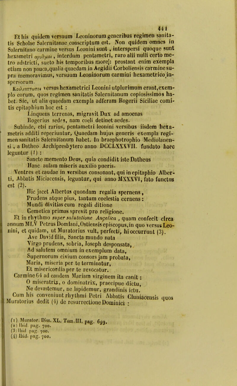 44 1 Etliis quiJem versuum Leonlnorura generibus regimen sanita- tis Scholae Salernitanae conscriptura est. Non quidem omnes in Salernitano carmine versus Leoninisunt , interspersi quoque sunt Jiexametri apuS/io/, interdum pentametri, raro alii nulli certo me- tro adstricti, sueto his temporibus raorej: prostant enim exempla etiam non pauca,qualia quaedam in Aegidii Corboliensis carminesu- pra niemoravimus, versuum Leoninorum carmini hexametricoja- spersorum. KoiXixrrrwroi versushexametrici Leonini utplurimum erant,exera- plo corum, quos rcgimen sanitatis Salernilanum copiosissimos ha- bet. Sic, ut alia quaedara exempla adferam Kogerii Siciliae comi- tis cpilaphium hoc est : Linquens terrenas, migravit Dux od amoenas Rogerius sedrs, nam coeli detinet aedes. Subinde, etsi rarius, pentametri leonini versibus iisdem hexa- metris additi reperiuntur, Quaedam hujus generis exempla regf- men sanitatis Salernitanum habet. In braephotrophio Mediolanen- si, a Datheo Archipresbytero anno DCCLXXXVII. fundato haec leguntur (/) : Sancte raementoDeus, quia condidit isteDatheus Hanc aulam miseris auxilio pueris> Ventres etcaudae in versibus consonant, qui inepitaphio Alber- li, Abbatis Miciacensis, leguntur, qui anno MXXXVl, fato functus cst (2). Hic jacet Albertus quondam regalia spernens, Prudens atque pius, tantum coelestia cernens: Mundi divitiascum regali ditione Gemetica primas sprevit pro religione. Et in rhylhmo super salutatione Angelica , quam confecit clrca annum MLV PetrusDomiani,Ostiensi8episcopus,in quo versusLeo- iiini, et quidam, utMuratorius vult, perfecti, hioccurrunt (3). Ave DavidGlia, Sancta mundo nata Virgo prudens, sobria, loseph desponsata, Ad salutem omniura in exemplum data, Supernorum civium consors jam probala, Maria, miseria per te terminatur, Et misericordiaper te revocatur. Carminefi^ ad eaiidem Mariam virginem ita canit; 0 miscratrix, o dominatrix, praecipue dictu, Ne devastemur, ne lapidemur, grandinis iclu. Cumhis conveniuntrhylhmi Petri Abbatis Cluniaceusis quos Muratorius dedit (1) de rosurrcclioneDominici : (1) Muralop. Diss. XL. Tom.III. paff. 6qq. (2) png, 700. ^ ^ {3 / Ibid papf. 700.