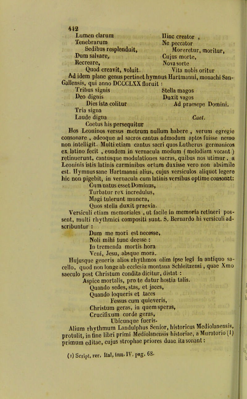 Lumen clarum ninc creator , Tenebrarum Ne peccator Sedibus resplenduit, Moreretur, moritur, Dum salvare, Cujus morte, Kecreare, Novasorte Quod creavit, voluit. Vita nobis oritur Ad idem plane genus pertinet hymnus Hartraanni, monachi San- Gallensis, qui anno DCCCLXX floruit: Tribus signis Stella raagos Deo dignis Duxit vagos Dies ista colitar Ad praesepe Domini. Tria signa Laude digna Caet. Coetus his persequitur Hos Leoninos versus metrura nullum habere , verum egregie consonare , adeoque ad sacros cantus admodum aptos fuisse nemo non intelligit. Multietiam cantus sacri quosLutherus gerraanicos ex. latino fecit , eundera in vernacula modura ( roelodiam vocant) retinuerunt, cantusque modulationes sacras, quibus nos utimur, a Leoninis istis latinis carminibus ortum duxisse vero non absimile est. Hymnussane Hartmanni ah*us, cujus versiculos aliquot legere hic non pigebit, in vernacula cumlatinisvcrsibusoptimeconsonst: Cum natus esset Dominus, Turbatur rex incredulus, Magi tulerunt munera, Quos steila duxit praevia. Versiculi etiam memoriales , ut facile in memoria retineri pos' sent, multi rhythmici compositi sunt. S. Bernardo hi versiculiad- scribuntur : Dum me mori est necesse, Noli mihi tunc deesse : In tremenda mortis hora Veni, Jesu, absque mora. Hujusque generis alios rhythmos olim ipse leg! In antiquo sa- cello, quod non longeab ecclesia monlana Schleitzensi, quae Xmo saeculo post Christum condita dicitur, dislat : Aspice mortalis, pro te daturhostia lalis. Quando sedes, stas, et jaces, Quando loqueris et taces Fessus cum quieveris, Christum geras, in quem speras, Cruciflxura corde geras, Ubicunque fueris. Aliura rhythmum Landulphus Senior, historicus Mediolanensis, prolulit, in fine libri primi Mediolanensis historiae, aMuratorio(I) primum editae, cujus strophae priores duae ilasonant: (i) Script. rer. Ual.. lom. IV, pag. 68.