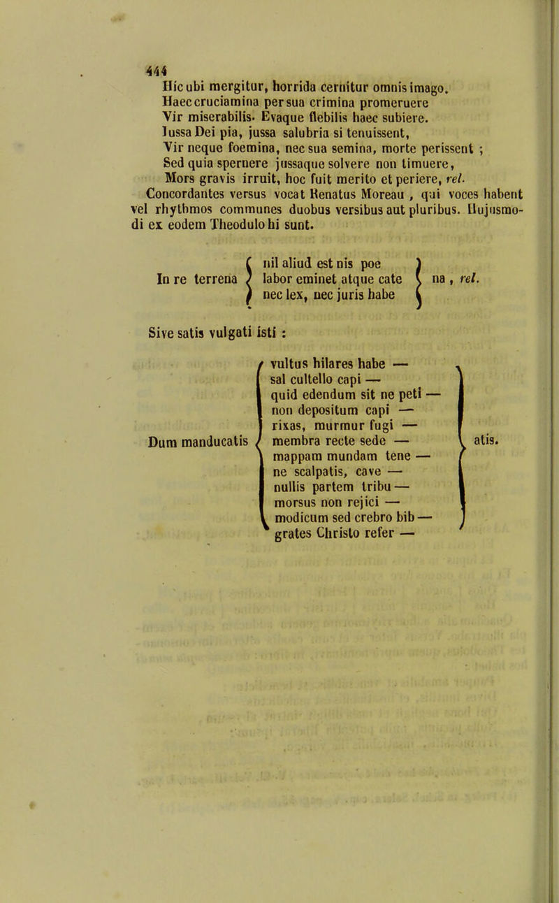 Hicubi mergitur, horricla cernitur omnisimago. Haeccruciamina persua crimina promeruere Vir miserabilis. Evaque flebilis haec subiere. lussaDei pia, jussa salubria si tenuissent, Vir neque foemina, necsua semina, morte perissent ; Sed quia spernere jussaque solvere non timuerc, Mors gravis irruit, hoc fuit merito et periere, rei Concordantes versus vocat Henatus Moreau , qui voces habent vel rhythmos communes duobus versibus aut pluribus. llujusmo- di ex. eodem Theodulohi sunt. In re terrena nil aliud est nis poe labor eminet atque cate nec lex, Dec juris habe na , rel. Sive satis vulgati isti : Dum manducatis ^ vultus hilares habe — sal cultello capi — quid edendum sit ne peti — non depositum capi — rixas, murmur fugi — membra recte sedc — mappam mundam tene — ne scalpatis, cave — nullis partem Iribu — morsus non rejici — modicum sed crebro bib — * grates Chrislo refer — atis.
