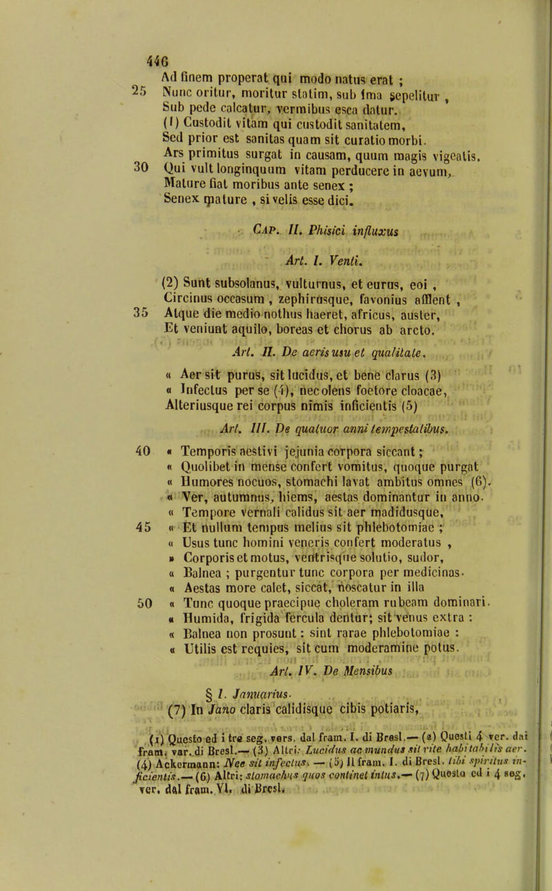 Ad finem properat qui modo natiis erat ; 25 Nunc oritur, moritur slalim, sub ima scpelilur , Sub pede calcatur, vermibus esca dalur. (1) Custodit vitam qui custodit sanitatem, Sed prior est sanitasquam sit curatiomorbi. Ars primitus surgat in causam, quum magis vigcalis. 30 Qui vult longinquura vitam perducere in aevum, Mature fiat moribus ante senex ; Senex qaalure , §i velis esse dici. Cap. II. Phisici influxus Art. l. Venli. (2) Sunt subsolanus, vulturnus, et euras, eol , Circinus occasum , zephirusque, favonius afflent , 35 Alque die medio nothus haeret, africus, ausler, Et veniunt aquilo, boreas et chorus ab arcto. Art. n. De aerisuiu et qualitale. « Aersit puru^, sit lucidus, et behe clarus (3) « Infeclus perse(l), tiecolens foetore cloacae, Alteriusque rei corpus nimis inficientis (5) Art. III. De quatuor anni tempestatihus. 40 « Temporis aestivi iejunia coTpora siccant; « Quolibet in mense confert vomitus, quoque purgat « Bumores nocuos, stomachi lavat ambitus omnes (6). « Ver, autumnus, hiems, aeslas dominantur in anno. « Tempore vernali calidus sit aer madidusque, 45 « Et nullum tempus melius sit phlebotomiae ; « Usus tunc homini veneris confert moderatus , * Corporisetmotus, ventrisqiie sohitio, sudor, « Balnea ; purgcntur tunc corpora per medicinas- « Aestas more calet, siccat, hoscatur in illa 50 « Tonc quoque praecipue chpleram rubeam dominari. « Humida, frigida fercula dentur; sit venus extra : « Balnea non prosunt: sint rarae phlebolomiae : « Utilis est requies, sitcum moderamine potus. Arl. IV. De Mensibus § /. Jnnuarius- (7J( In /ano claris calidisque cibis potiaris, . (V) Questo ed i tr« seg. vers. dal fram. I. di Bresl.— (2) QuesU 4 Ter. dai fram. var. di Bresl.— (3) AUri.- Lucidus ac mundiis xil rite habitabili^ aer. (4) Aekermann: Nee sit infeclus. — (3) II fraui. I. di Bresl. Ii/>i .ipirilus in- fcienti.i.— (6) Altri: sloinachus quos continet inlus.'- (7) Quoslo cd i 4 seg, Tcr, dalfram. Yl. di Brcsl.