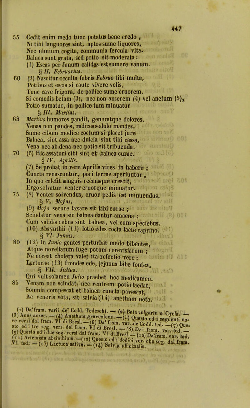 55 Cedil enim medo tunc potatas bene credo , Ni tibi langiiores sint, aptossume liquores, Nec nimium cogita, communia fercula vita. Balnea sunt grata, sed potio sit moderata: (I) Escas per Janum calidas estsumere vanum- § //. Februarius. 60 (2) Nasciturocculta febris Fehruo tibi multa, Potibus et escis si caute vivere velis, Tunc cave frigora, de pollice sume cruorera. Si coraedis betam (3), nec non anserem (4) vel anetum (5)| Potio sumatur, in poilice tum minuatur § ///. Mariius. 65 Martius humores pandit, generatque dolores. Venas non pandes, radicessedulo mandes. Sume cibum modice coctum si placet jure Balnea, sint assa nec dulcia sint tibi cassa^ Vena nec ab dena nec potio sit tribuenda. 70 (6) Hic assaturi cibi sint et balnea curae. § IV. Aprilis. '* (7) Se probat in vere Aprilis vires in habere ; Cuncta renascuntur, pori terrae aperiuntur, In quo caiefit sanguis recensque crescit, Ergosolvatur venter cruorque minuatur. 75 (8) Venter solvendus, cruor pedis est minuendus. § V. Majus. . (9) Mojo secure laxare sit tibi curae ; Scindatur vena sic balnea dantur amaena : Cum validis rebus sint balnea, vel cum speciebns. (10) Absynthii (11) lotio edes cocta lacte caprino. § VI. Junius, 80 (12) Jn Junio gentes perturbat medo bibentes, Atque novellarum fuge potum cerevisiarum ;* Ne noceat cholera valet ita refectio vere ; Lactucae (13) frondes ede, jejunus bibe fontes, § VIL Julius. Qui vultsolamen/m/?o praebet hoc medicamen. 85 Venam non scindat, nec ventrem potio laedat * Sorania compescat et balnea cuncta pavescat * Ac veneris vota, sit salvia (14) anethum nota. (.) DaTram. varii de^ Codd. Tcdeschi. - (.) BetaTufgaris o Crcla - (3) Anas anser. — (4) Anethum grayeolens. ^(H) Ouaiin ve versi dal fram. VI di Bresl.-(6) Da'frara var dVcnA , sto ed i tro scg. vers. del fram. VI di 8^6^-1 rRi nr f^ ^'^' -(^) Quo- (9) Que5lo ed i lue seg. versi dal fram V dTB^Tri^f' ^-««d (..) Arlemisia absinlhium.-f.a) QucMo ed i rdiJir^M