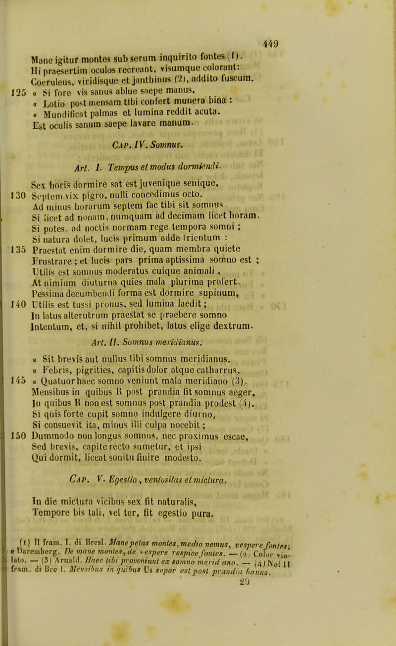 4^i9 Moneigitur montei subsenim inquirito fontes(l). Hi praescrtim oculos recrcaiit. visumque colorant: Coeruleus. viridisque ot janllnnus (2),addito fuscum. 125 0 Si fore vis sanus ablue saepe manus, « Lotio postmensam tlbi contert munera bina : « Mundificat palmas et lumina reddit acuta. Eat oculis sanura saepe lavare raanum. Cap. IV. Somms. Art. L Tempuselmodiis dormicndi. Sex boris dormire sat est juvenique senique. 130 Scptem vix pigro. nulli concedimus octo. Ad minus horarum septem fac tibi sit somnus Si licet ad nonam, numquam ad decimam licet horam. Si potes, ad noclis normam rege tempora somni ; Si natura dolet, lucis primum adde irienlum : 135 Praestat enim dormire die, quam membra quiete Trustrare; et kicis pars prima aptissima somno est ; Utilis est somiius moderatus cuique animali, At nimium diulurna quies mala plurima profert. ressimadecumbendi forma est dormire supinum, 140 Utilis est tussi proiius, sed lumina laedit; In latus alterutrum praestat se praebere somno Inteutura, et, si nihil prohibet, latus elige dextrum. Art. II. Somnus meridiams. a Sit brevis aut nuilus libi somnus meridianus. a Febris, pigrilies, capitisdolor atque calharrus, 145 fl Qualuorhaec somno veniunt mala meridiano (3). Mensibus in quibus \\ post prandia fitsomnus aeger, In quibus R nonest somiius post praiidia prodest (4). Si quis forte cupit somno indulgere diurno, Si consuevit ita, minus illi culpa nocebil; 150 Dumraodo non longus soranus, nec proximus escae, Sed brevis, capiterecto sumelur, et ipsi Qui dormit, liceat sonitu finire modesto. Cap. V. Egesfio, ventositas el miclura. In die mictura vicibns sex fit naturalis, Tempore bis tali, vel ter, Gt egeslio pura. (i) II fram. I. di ^rcsX. Manepetas montes.medio nemus^ vespercfontes- cnarembcrg, Pe mane montes, de ^e.ipere respice fonles. —(2, Color vio- lato. — (?,) Arnald. Ilaec lihi proveniunt ex somno mend ano. — (4) K(s\ [{ Crnm. di Ure I, Mensibm in quihua Us aopor eslposl prandia homis.