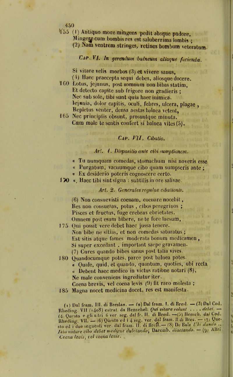^55 (I) Ahliquo more mhigens Ttedit abs(jue padore. Mingeijpcum bombisres est saluberrima lombis ; (2) Nam ventrem stringes, retines bombura veteratam. Ci<p.. V[. In gerendum bulnemt aliaque fucienda. Si vilare velis morbos (3) et vivere sanus, (4) Haec praecepta sequi debes, aliosquedocere. 160 Lotus, jejniius, post somnum non bibas statim, Et detecto capite sub frigore non gradieris; Nec sub sole, tibi sunt quia haecinimica. lejnnia, dolor capilis, ocull, febres, ulcera, plagae , Bepletus veiiter, densa aestasbalnea vetent, 165 Nec principiis obsunt, prosuntque minuta. Cum male te sentis confert si balnea vites(5). €ap. ni. Cibatio. Ar!. 4. Diapositio ante cibi sumptionem. « Tu numquam comedas, stomachiim nisi noveris esse « Purgatum, vacuumque cibo quam sumpseris ante ; « Ex desiderio poteris cognoscere certo. 1>0 «. Haec tibi sintsigna : subtilisin ore salivae. Art. 2. Generaies rerjulae cibaUonis. (6) Non consiievisti coenam, coeiiare nocebit, Bes non coiisuet-as, potus , cibos peregriiios ; Pisces et fructiis, fuge crebras ebriet-iles. Omnem post esum bibere, nete fore laesura, 175 Qui possit vere debet haec jussa lenere. Non bibe ne sitias, et non comedas satuialus; Est sitis atque fames moderala bonum medicamen , Si super excedant , important saepe gravamen. (7) Cures qiiando bibes sanus post talia vives. 180 Quandocumque potes, parce post balnea potes. « Quale, quid, etquando, quantum, quoties, ubi recta « Debent haec medico in victus ratibne notari (8), Ne male conveniens ingrediatur iler. Coena brevis, vel coena levis (9) fit raro molesla ; 185 Magna nocet medicina docet, res est manifesta. (i) Dal frani. IH. di Breslav. — fz) Dal fram. \. diBrcsl. —.(3)Dal Cod. Rlieding. VII (i4o8) eslrat. da Henscliel: Qui vitare volunt .... flehel. — (4, Quosto p gli a eri 6 ver. seg. dal fr. II. di Bresl. —(i.) riciiscb. daJ Cod. Rhedin Vll. — (6) Qucsto ed i 4seg. rer. dal fram. 11 di Bres. — (?) Ouc- 6lo ed i due seguci.ti ver. dal fram. II. di Bresl.— (8j De BaU Ul» danc/o .. Jsla notare cibo debet meeitfus dubitmdo; Darcmb. dtaclando. — (<j; Alln Coena leuin, vel coena tenis.
