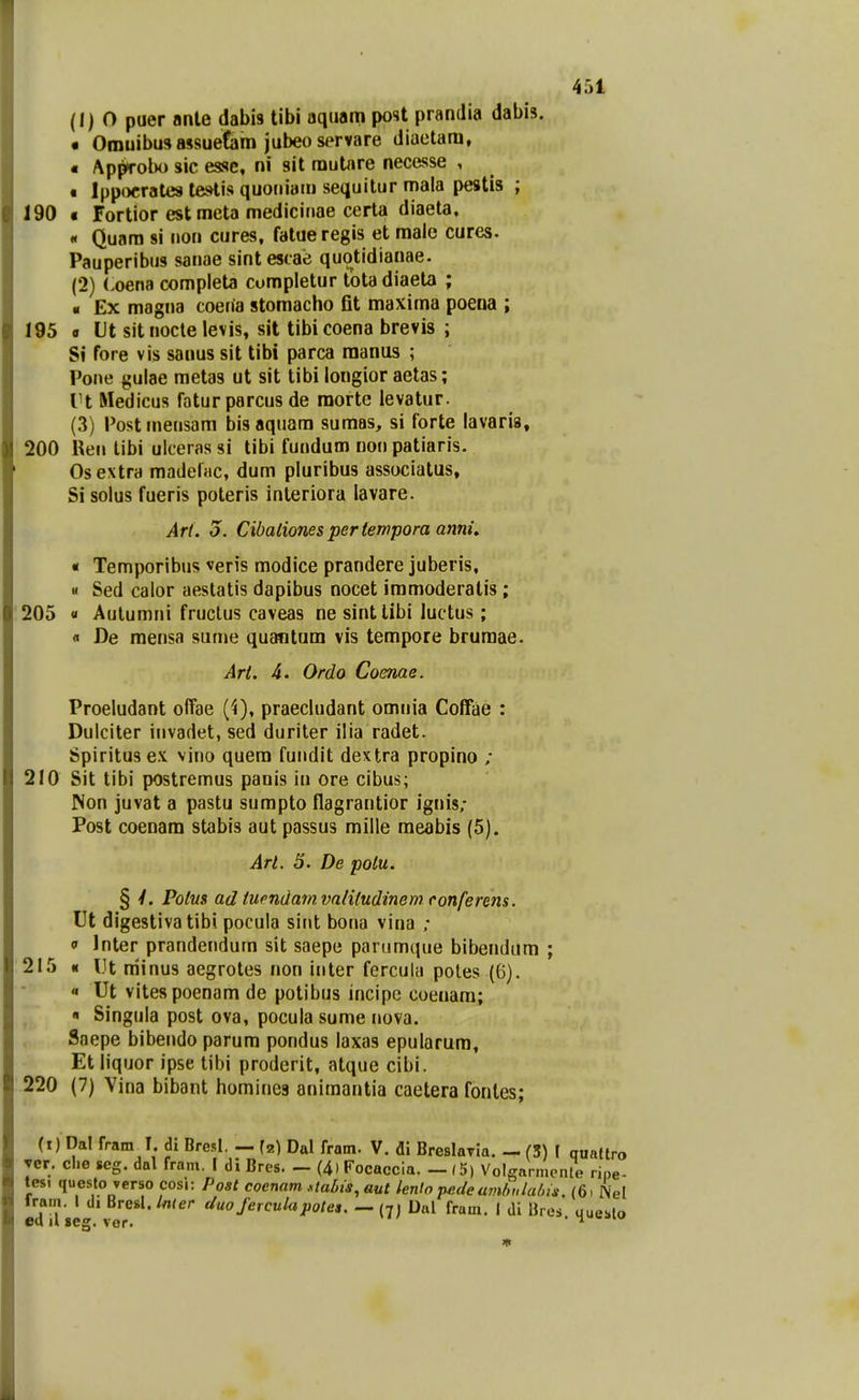 (1) 0 puer anle dabis tibi aqiiam post prandia dabis. • Omuibusassuetam jubeoservare diaetara, « Approbo sic esse, ni sit rautnre necesse , « Ippocrates tesHis quoriiatn sequitur mala pestis ; 190 « Fortior est meta medicinae cerla diaeta, « Quara si non cures, fatueregis et male cures. Pauperibus sanae sintescae quotidianae. (2) Loena compieta cumpletur totadiaeta ; • Ex magna coena stomacho fit maxima poena ; 195 9 Ut sit nocte levis, sit tibi coena brevis ; Si fore vis sanus sit tibi parca raaniis ; Pone gulae raetas ut sit tibi longior aetas; Vt Medicus faturparcus de raorte levatur. (3) Postmensam bisaquara sumas, si forte lavaria, 200 Ren libi uiceras si tibi fundum non patiaris. Osextra madeliic, dum pluribus associatus, Si solus fueris poteris inleriora lavare. Art. 5. Cibaliones pertempora ami. « Temporibus veris modice prandere juberis, M Sed calor aestatis dapibus nocet immoderatis; 205 « Aulumni fructus caveas ne sintlibi luctus; « De raensa sume quantum vis terapore bruraae. Art. 4. Ordo Coenae. Proeludant offae (4), praecludant omnia Coffae : Dulciter invadet, sed duriter ilia radet. Spiritusex vino quera fundit dextra propino ; 210 Sit tibi postremus panis iu ore cibus; Non juvat a pastu sumpto flagrantior ignis; Post coenara stabis aut passus mille meabis (5). Art. 5. De polu. § y. Potus ad tuendamvalitudinem conferens. Ut digestivatibi pocula sint bona vina ; 9 Inter prandendum sit saepe parumque bibendam ; 215 « IJt niinus aegrotes non inter fercula poles (6). « Ut vitespoenam de potibus incipe coenara; « Singula post ova, pocula sume nova. Saepe bibendo parura pondus laxas epularura, Et liquor ipse tibi proderit, atque cibi. 220 (7) Vina bibant homines aniraantia caetera fonles; (i) Dal fram I. di Bresl. - ^2) Dal fram. V. di Breslaria. - (5) I qualtro ▼er. che seg. dal fram. I di Bres. — (4) Focaccia. — (5) Volgarmcnte ri„e- tes, questo verso cosi: Post coenam .staLis, aut lento pedeamf,ulalns. (6> Nel fra,n. I di Bresl./«<er duo Jerculapotes.Ual fram. I di Ures uueslo