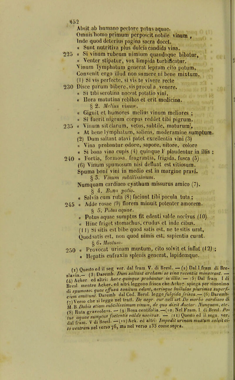 Absit ab hnmano pectore potus aquae. Omnis homo primum perposcit nobile vinum , Inde quod delerius pagina sacra docet. « Sunt nulritiva plus dulcia candida vina. ^25 H Si vinum rubeum nimium quandoqtie bibalar, « Venter slipatur, vox limpida turbificatur. Vinum lymphatum generat lepram cito potum, Gonvenit ergo illud non snmere ni bene mixtum. (1) Si vis perfecte, si vis te vivere recte 230 Disce parum bibere,sisprocul a venere. n Si tibiserolina noceat potalio vini, « llora matutina robibas et erit medicina. § 2. Mp.Hus vinuip. « Giguit et humores melius vinum meliores ; 11 Si fucril nigrum corpus reddet tibi pigrura. 235 « Vitmm sitclarum, vetus, subtile, maturura^, « At bene lymphalum, saliens, moderamine suraptura. (2) Dum sallant atavi palet excellentia vini (3) « Vina probantur odore, sapore, nitore, colore « Si bona vina cupis (4) quinque F plaudentur in ilUs : 240 « Forlia, forniosa, fragranlia, frigida, fusca (5) (6) Vinum spumosum nisi defluat estvitiosum. gpuma boni vini in medio est in raargine pravi. § 3. Vinum sublilhsimuni. Numquam cardiaco cyathura raissurus amico (7). § 4. Bonn poUo. « Salvia cum ruta (8) faciunt tibi pocula tuta ; 245 « Adde rosae (9) florem minuit polenter amorem. § 5. Pulusaquae. fl Potusaquae sumptus fit edenti valde nocivus (tO) « Hinc friget stomachus, crudus et inde cibus. (11) Si sitis estbibequod satis est, ne tesitis urat, Quodsatis est. non quod nimis est, sapientia cuiat. ^ 6. Musluin- 250 « Provocat urinam mustum, cito solvit et inflat (12) ; Hepatis enfraxiu splenis generat, lapidemque. « (i) Questo ed il seg ver. dal fram. V. di Bresl. — (2) Dal 1 fram di Bre- slavia — (3) Daremb. Dum saliant archamise vina recentia motislrant. — ^A) Acker ed allri: haccquinque probantur inillis.— (5) Dal fram I di Brcsl mentre Acker. ed altri leggono frisca cke Acker spiega per sinonimo di snumoso: quae ejfusa sonilum edunt, aerisque bullulas pturimas superfi' ciem emitiunt. Daremb dalCod. Berol. leggafulgidafrisca.— (ti) Daremb- /7^ Verso che si legge nel tratt. De aegr c«7' neirart /}e morbo cardiaco di M B Dabis gtiam subtilissitnum vinwn, de quo dixit Auctor . Nuntjuam, etc <S) Ruta eraveolens. — (9) Rosa centifolia.—(10; Nel Fram. 1 di Bresl. Po- tus aquaesuinplusfoetentisvaldenocivus. — ni)Questoed ilsegu. yer. dal fram V di Bresl- ■—(i2)Ack. ed altri: Impedit urinam mustum solvitct toventrem nel verso 76, ma uel verso i35 come sopra.