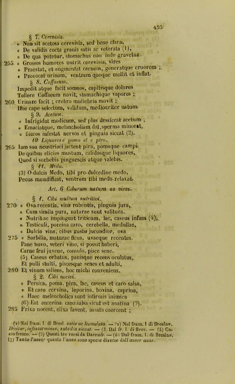 § 7. Cerevhia. n Non-sit acetosa cerevisia, sed bene cfora, a De validis cocta granis satis ac veterata (I), « De qua potelur, stomachus non inde gravetiUE. u Grossos humores ntitrit cerevisia, vires « Praestat, et augmentnt cnrnem, generatque cruorern- « PEovocat nrinom, ventrera q^uoiiuc mollil et inflat ^ 8^ Cofjneum.. Impeditatque focit sonmos, capitisque dolores Tollere Goffdeum novit, stomachique vapores 260. Urinare facit ;. crebro rauliebria movit ;. Hoc cape selectura.» vaiidum, raedioGriter miMva. § 9, Acelum. a Ififrigidat modicum, sed' plus dessiccat acettim-; « Eraaciatque, raelancholiara dat,sperraa minortt, 0 iiiGcos inlestat nervos et pinguia sicGat (2). ^O' Liquorese pomo el e piro., 265 lamsua neustriacijactent pira, pomaqne campi, Dequibus elicies mustum, calidosque liquores,,. Quod si sorbebis ginguescis atque valebis. § H. Medo. (3) O dulcis Medo, tjbi pro dulcedine medo, Pecus muudifieat, ventrem tibi raedo relax,at> Arl.. Gi Cib^rum nalum ac vires^ § t. Cibi mullum nutrilivi.^ 2.70 « Ova recentia, vina rubentia, pinguia jura,. « Cum siroila pura, naturae sunt valitura. « Nutritac rmpitiguat tritkum-, lac, caseus infans-(4i)^. «.. Testiculi, porcina caro, cerebella, medullae, u Dulcia vina, cibus gusttt jucundiop, ova 275 « Sorbilia, maturac ficus, uvaeque recentes. Pane tiavo, veteri vino, si possitbaberi-, Caroe frui juvene, consulo, pisce sene. (5) Caseus ofbatus, panisque recens oculalus,, Et pulli stulti, piscesque senes etadulti, 280 Et viuum saliens, hoc micbi Gonveniens. § 2. CU)i nocivi. « Persica, poma, pira, laci caseus etcaro salsa) a Etcaro cervina, leporina, bovina, caprrna, « Haec melencholica sunt infirmis inimica (6) Est atiserina caro.salsa sicutest anatina (7). 285 Frixa nocent, clixa favent, assata coercent ; (i) Nel fram. 1. di Bresl. satis ac hwnulala. — fa) INol fram. I cti Bl-eslar^ Dicitur,infestalmtnus, sublilia siccat. — (3, Dal fC. l. di Brcs. — (i) Caj- cio fresco. — (5) Questi trc versida Darcinb. — (6l Dul fram. 1. di Brcsla.v. (7) Taatorart*^'' 'luanto Vanas imo specie diyerse AixWanscr anas.