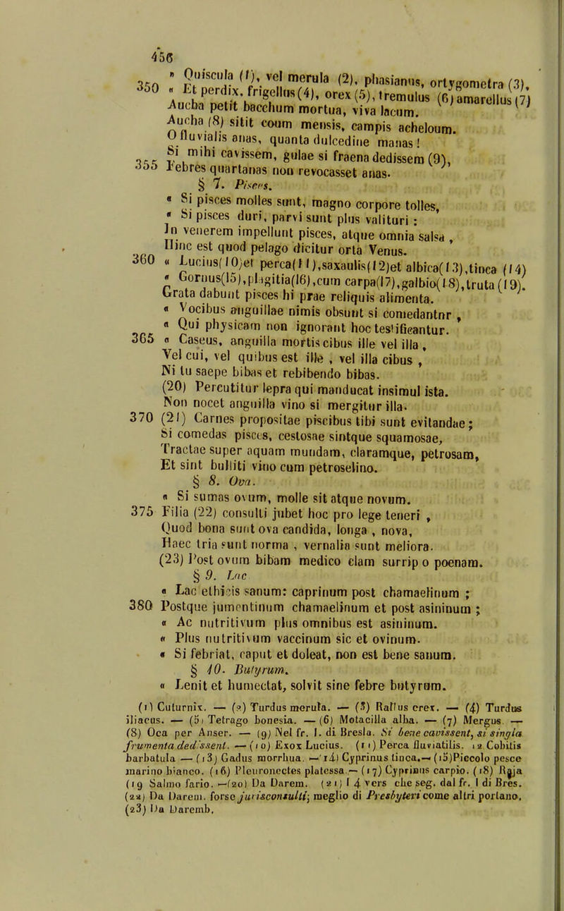 45(5 350 « Etperd.x frlgellns(4), orex (5), tremulus (oiCJe lu ,7) Aucba petrt bacchum mortua, viva lacum. ^'^**''^^^ ^ucha (8) sitit coum mensis, campis acheloum. Ulluvialis oiias, quanla dulcedine maiias' -i^^ V u*^' cavissem, gulae si fraena dedissem (9), -iiib J^ebres quartanas nou revocasset anas- § 7. P/sers. « Si pisces molles sunt, magno corpore tolles • Si pisces duri, parvi sunt plus valituri • ' in venerem impellunt pisces, alque orania saNd , IJinc est quod pelago dicitur orta Venus. ^bO « Luciusf IO;et pe.-ca(l l),saxaulis(I2)et albica(l.3),tinca (/4) . Gornus(l5),phgitia(l6),cumcarpa(l7),galbio(t8),lruta(I9). brata dabunt pisces hi prae reliquis alimenta. « Vocibus onguillae nimis obsuiit sl comedantnr , 0'P'^ysicam non ignorant hoc tesliGcantur. 365 fl Caseus, anguilla mortiscibus ille vel illa , Velcui, vel quibusest ille , vel illa cibus / Ni lu saepe bibaset rebibendo bibas. (20) Pereutitur lepra qui manducat insimul ista. Non nocet angiiilla vino si mergltur illa. 370 (21) Carnes propositae piscibus tibi sunt evitandae; Si comedas pisces, ceslosae sintque squamosae, Traclaesuper aquam mundara, claramque, petrosam, Et sint bulliti vino cum petroselino. § 8. Ovn. n Sl sumas o\ um, molle sit alqtie novum. 375 Filia (22) consulti jubet hoc pro lege teneri , Quod bona sunt ova eandida, longa , nova, Haec Iria ?unt norma , vernalia sunt meliora. (23) I>oPt ovura bibam medico elam surrip o poenam. § 9. Loc « Lac elhir;is sanum: caprinum post chamaelinom ; 380 Postque jumontinum chamaelinum et post asininum ; 0 Ac nutritivum plus omnibus est asininum. « Plus nutritiNum vaccinum sic et ovinum. « Si febriat, raput et doleat, non est bene sanum. § iO. Butf/rum. « Lenit et humectat, solvit sine febre butyrom. (0 Culurnix;. — (a) Turdus meruta. — (.?) Rartiis cret. — (4) TurJtis iliacus. — (5i Tetrago bonesia. —(6) MotaciUa alba. — (7) Mergus. — (8) Oca per Ariser. — (gj I\el fr. I. di Bresla. >V hene cavissent^ si singia frumcnta ded.ssenl. — (/ o) Exox Lucius. (r 1) Perca fluviatilis. 1 a Cobilis barbatula — (i3j Gadus morrbua. — ril Cyprinus linca,— (i5)Piccolo pesce inarino bianco. (16) Plciiroiicctes platessa.—■ (17) Cyprinus carpio. (18) R|ja (19 Saliiio fario. —fao) L)a Oarem. (2i)14vcrs cbe seg. dal fr. I di Bres. (an) Da Dareni. (orso Jwi&contulli; raeglio di Presbytericome altri porlano. (23) l>a Uaremb,