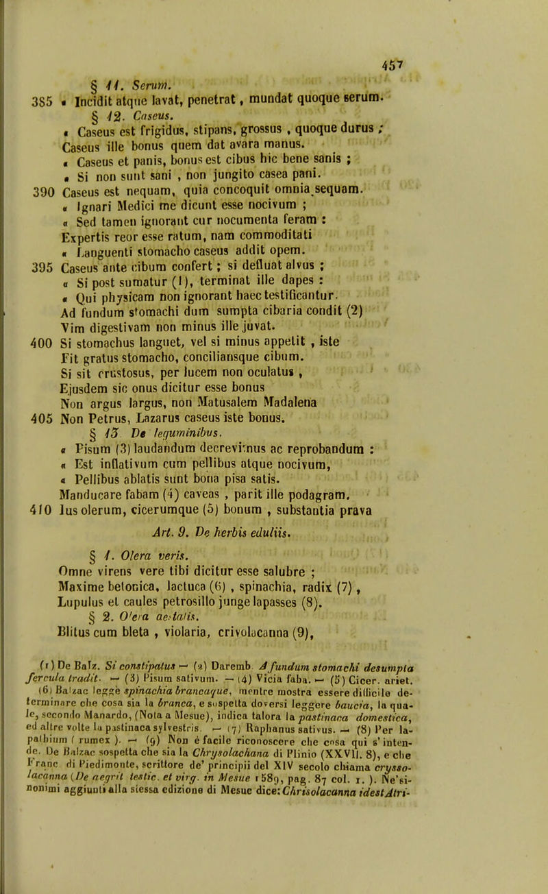 § Serum. 385 • Incidit atqiie lavat, penetrat, mundat quoque serum. § ■/2- Cnseus. « Caseus est frigidus, slipans. grossus , quoque durus ; Caseus ille bonus quem dat avara manus. « Caseus et panis, bonusest cibus hic bene sanis ; • Si non sniit sani , non jungito casea pani. 390 Caseus est nequam, quia concoquit omnia^sequam. « Ignari Medici me dicunt esse nocivum ; « Sed tamen ignorant cur nocumenta feram : Expertis reor esse ratum, nam commoditati « Languenti slomacho caseus addit opem. 395 Caseus ante cibum confert; si defluatalvus ; « Si post sumatur (1), terminat ille dapes : « Qui phjsicam non ignorant haectestiBcantur. Ad fundum stomachi dum sumpta cibaria condit (2) Vim digestivam non minus illejuvat. 400 Si stomachus languet, vel si rainus appelit , iste fit gratiis stomacho, conciliansque cibum. Si sit crustosus, per lucem non oculalu» , Ejusdem sic onus dicitur esse bonus Non argus largus, non Matusalem Madalena 405 Non Petrus, Lazarus caseusiste bonus. § •/5 t>« /effwninibus. fl Pisum (3) laudandum decrevi:nus ac reprobandum : « Est innativum cum pellibus atque nocivum, « Pellibus ablatis sunt bona pisa satis. Manducare fabara (4) caveas , parit ille podagram. 410 lusolerum, cicerumque (5) bonum , substantia prava Art. 9. De herbis eduliis. § 4. Olera veris. Omne virens vere tibi dicitur esse salubre ; Maxime belonica, lacluca ((5) , spinachia, radix (7), Lupulus el caules petrosillo junge lapasses (8). § 2. 0'eia aedaiis. Blituscum bleta , violaria, crivolacanna (9), fr) De BaTz. Si constipatus — (a) Daremb Jfundum stomacM desumpla fercula tradit- — (3) Pisum sativum. — i4) Vicia faba. — (5) Cicer. nriet, (6) Baizac \cs:,?,e spinachiabrancar/ue, montre mostra essere dillicile de- terminare clie cosa sia la branca^ e sospelta doversi ieggere baucia, la qua- ic, scconiio iVlanardo, (Nola a Mesue), indica talora la pastinaca domestica, ed altre volte lu pastinacasylvestris. (7) Rapbanus sativus. — (8) Per la- palbium ( rumex ). — (9) Non e facile riconoscere cbe csa qui s'inten- dc. De Biilzac sospetta che sia la Chrysolachana di IMinio (XXVll. 8), e cbe Franc di Piedimonte, scrittore de' principii del XIV secolo chiama crysao- lacanna {De aegrit testic. et virg. in AJesue r58r), pag. 87 col. i. ). Ne^si- nonimi aggiuulialla siessa edirione di Mesue dke-.Chrisolacanna idestAtri-
