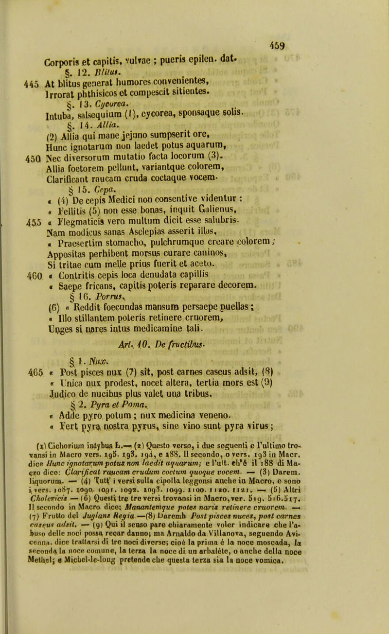 Corporis et capitis. vulTae ; pueris cpilen. dat. §. 12. Blituf. 445 At blitusgenerat humores convcnientes, Irrorat phthisicos et corapescit sitientes. §. 13. Cyeurea. Intuba, salseqiiiura (I), cycorea, sponsaque solis. 14. Allia. (2) Ailia qui mane jejuno surapserit ore, Hunc ignotarum nun laedet potus aquarura, 450 ISec diversorum rautatio facta locorum (3). Allia foetorem pcllunt, variantque colorem, Clarificant raucara cruda coctaque vocera- ^16. Cepa. c (4) De cepis Medici non consentive videntur : « relUtis (5) non esse bonas, inquit Galienus, 455 a Ilegmaticis vero multum dicit esse salubris. ISam modicus sanas Asclepias asserit illas, « Praeseflim storaacho, pulchrumque creare colorera; Appositas perhibent morsus curare caninos, Si tritae cum melle prius fuerit et acelo. 4G0 « Contritis cepis loca denudata capillis « Saepe fricans, capitis poteris reparare decorem. § 16. Porruf^ (6) « Reddit foecundas m^knsum persaepe piuellas; « IIIo stillantem poteris retinere cruorem, Upges si uares intus medicamine tali. ArU iO. De fruclibus' § i. nux^ 465 « Post pisces nux (7) sit, post earnes caseus adsil, (f?) « I nica nux prodest, nocet altera, tertia mors est (U) ,|[ud^ico de nucibus plus valet una tribus. § 2. Pyra et Poma. « Adde pyro potura; nux medicina veneno. « Tert pyra, npstra pyrus» sine vino sunt pyra virus; (i) Cicljoriiun iotybus L,— (2) Questo vers.o, i due seguenti e ruUimo tro* vansi in Macro vcrs. igS. igS. igA, e »88. 11 secondo, o vers. igS in Macr. A\ce Uunc ignotar,umpotus non laedit aqnarum; c Tult. eh*6 il 188 di Ma- cro dicc: Qiaarijicat roftcam crudum coctum quoque vocem. — (3) Darem. liquoruia. (4) Tut^ i yersi suUa cipolla leggonsi aache ia Macro, c sono i, vcrs. 1087. 1090,. la^r. 1092. 109^. 1099. 1100. 11 uo. 1121. — (5) Altri Cholericis — {6} Questi, trc treversi trovansi in Macro,ver. Suj. 5i6.5i7. II sccondo in Macro dice: Manantemque poteJi nari* relinere ctruorcm. —^ (7) Frutto del Jui/lans Reyia —{S) Liaremh Post pisces nuces^ post carnes caspun adsil. — (9) Qui il seoso pare cliiaramente voler indicara che IV buso dcllc noci possa rccar danno; ma Arnaldo da Villanova, segucndo Avi> cenna. dicc Irallarsi di Irc noci divcrse; cio6 la priina e la noce moscada, la seconda la nocp comune, la tcrra la nocc di un arbalctc, o anchc della noce Methol; e Mi.cLeUie-loug pretendeche quesla terza sia ia uoce vomica.