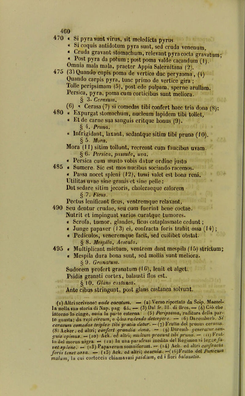 470 • Si pyrasunt virus, sit meledicta pyrus « Si coquis aiitidotum pyra sunt, sed cruda venenum. • Cruda gravant stomachum, relevant pyracocla gravatum- « Post pyra da potum ; post poma valde cacandum (I). Omnia mala mala, praeter Appia Salernitana (2). 475 (S^Quando cupis poma de vertice duc peryzoma, (4) Quando carpis pyra, tunc primo de vertice gira ; Tolle peripsimam (5), post ede pulpam, sperne arullam. Persica, pyra, poma eum corlicibus suut meliora. § 3. Cernsum. (6) 5 Cerasa (7) si comedas tibi confert haec tria dona (8): 480 u Expurgat storaachum, nucleum lapidem tibi tollet, « Etde carnesua sanguis eritque honus (9). § 4. Pruna. « Infrigidant, laiant, sedantque sitim tibi pruna (/0). § 5. Mora. Mora (11) sitim toilunt, recreant cup:i faucibus uvam. § 6. Persica, passuta^ uva. « Persica cum musto vobis datur ordine justa 485 • Sumere. Sic est mos nucibus sociando raceraos. « Passa nocet spleni (J2), lussi vatet est bona reai. Utilitas uvae sine granis et sine pelle: Datsedare sitim jecoris, choleraeque ealorem § 7. Ficus. Pectus lenificant ficus, ventremque retaxant, 490 Seu dentur crudae, seu cum fuerint bene coctae. Piutrit et impinguat varios curatque tumores. fl Scrofa, tumor, glandes, fiicus cataplasmate cedunt; « Junge papaver (13) ei, confracta foris trahit ossa (14); « Pediculos, veneremque faeit, sed cuHibet obstat. ' § 8. Mespila, Aescula. 495 • Multiplicant mictum, ventrem dant raespila (15) strictum; « Mespila dura bona suut, sed raoliia sunt raeliora. § 9. Granafum. Sudorem profert granatum (16), lenit et alget. Psidin granali corlex, balausli llos est. § 10. Glans castanea. Ante cibus stringunt, poist glans castanea solvunt. (i) AUriscrivano! vade cacalum, — («) Verso riportato da Sclp. Mazzel- la nellasua storiadi Nap. pag 6i. — (3) Dal fr. 111. di Brcs.— (4)Ciocbe intorno lo cinge, ossia la parle estema (5) Peripseiiia, raditura dolla par- le uasta; da Trepi circum, e ■iia.in.radendo detergere. — (6) Darenvberb. cerasum comedas triplex tibi gratia detur. — (7) Frutto del pi uuus cerasus. (8) A.cker. ed allri; covfert ffrandia dotia. -- (9) Darcmb (/eneratnr nan- ffuis opimus. — (10) Ack. ed altri; multum prosunt tibipriiita. — 111) Fnit- to del morus nigra — (12) In una pararrasi ineditu del Uegimen si legi^eya- vetsplene. — (i3) Papaverumsomniferum, — (i4) Ach. ed ahTi confracta foris tenet ossa. — (i5) Ack, cd altri; aescula. -(i(i)Frulto del funicwn malum^ la cui cortcccia cbiauiavasipsidiwn, cd 1 fiori balaustia.