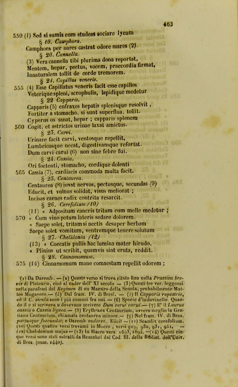550 (I) Sed si sumis enm stadeas «ociare lyeum § 49. Cawphora. Camphora per nares castrat odore mares [2}. § 20. Canneiia. (3) Vera cannella tibi plurima dona reportat, Mentera. hepar, pectus, vocem, praecordia flrmat, Innaturalem tollit de corde tremorem. § 2/. Capiiiui venerif. 555 (4) Esse Capillatus veneris facit essecapillos Veteriquespleni, scrophulis, lapidique medetur § 22 Capparis. Capparis (5) enfraxes hepatis splenisque resolvit, l-ortiter a stomacho, si sunt superflua. tollit. Cyperus os sanat, hepar ; capparis splenem 5G0 Cogit, et astrictos urioae laxat amictus. § 23. Carvi. Urinare facit carvi, ventosque repellit, Lumbricosque necat, digestivamque refortat. Dum carvi carui (0) non sine febre fui. § 24. Cassia. Ori foetenti, stomacho, cordique dolenti 565 Cassia (7). cardiacis commoda multa facit. § 25. Cenlaurea. Centaiirea (8) juvat nervos, pectusque, secundas (9) Educit, et vulnus solidat, visus meliorat ; Incisas carnes radix contrita resarcit. § 26, Cerefoiium flOj (11) « Adpositum cancris tritum cum melle medetur 570 « Cum vinopotum lateris sedare dolorem. H Saepe solet, tritamsi nectis desuper herbam Saepe solet vomitum, ventremque teneresolutum § 27. Cheiidonia fi2) (13) • Coecatis pullis hac lumina mater hirudo. a Plinius ut scribit, quamvis sint eruta, reddit. § 28. Cinnamomum. 575 (14) Cinnaraomum maue comaestura repellit odorem ; (i) Da Daremb. — (2) Questoverso sl trova cltato fino nella Praetica brc' vis di Plalcario, cioe al cadcr dell' XI sccolo— (3)Questi tre ver. lcggonsi nella parafrasi del Hegimen di an Maestro dclla Scuola, probabilmenlc Mat- teo Mogavero.— (4) Dal fram. IV. di Brcsl. — (i)) 11 Capparis rupestrisj ed il 6'. sicula sono i piii comuni fra noi — (6) Spccie dHndovinello. Quan- do il V si scriveva u dovcvano scriverc Dum carui carui.— (7) K' il Laurus cassia o Cassia lignen.— (8) Erythraea Ccntaurium, owcro mcglio la GeO' tiaiia Cenlaurium, cliiamata cciitaurca minore.— (5) Ncl fram. IV. di Bros. parlusi/ue foecuntJat; c \)&Tcmh sudores. Eiicit — (n) Scandit cercfolium. (10) Qiiesti quatlro versi trovansi iii Macro , versi 929, «j3o, gSi, qAi, — (12) Cheiidonium majus — (i3) In Macro vers. iGdS^, iG^i. —(i4) Questi cin- que vcrsi sono stnli eslraltida Heiischcl dal CoJ. 111. dclla BibUot. doirUaiT. di lircs. (nuui. l^^o).