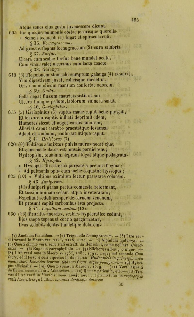 Atque scnes ejus gustu juveriescere dicunt. C05 Hic quoquo pulmonis obstat jecorisque querelis. « Semen foeniculi (0 fugat et spiracula culi. § 3G. fomiiiiraccum. Ad grossos flegma foenugraecura (2) cura salubris. § 37. Vurfur. Ulcera cum scabie furfur bene mundat aceto, Cum vino, valet ulceribus cum lacte coacto. § 38. Galumjn. 610 (3) riegmonem stomachi sumptum galanga (4) resolvit; Vim digestivam juvat, colicisque medetiir, Oris nou moiiicum raansura confortat odorera. § 39. Gnlla. Galla negat fluxum matricis sistit et ani Ulcera tumque pedum, labiorum vuluera sanat. § 40. Gariopliilus. 615 (5) Gariopliilus (0) suptus mane caput bene purgat, Et fervorem capitis inflicti deprimit idera, Humores siccat et auget cordis amorem, Alleviat caput cerebro praestatque levamen Addet et somnum, confortat utique caput- !^ ^l. He/leborus (7). 620 (8) Puitibus admixtus pulvis raures necat ejus, Et cum melle datus est muscis perniciosus; Hydropisin, tetanura, leprara fugat atque podagram. § 42. Hi/xsopus. « Hyssopus (9) est erba purgans a pectore flegma ; « Ad pulraonis opus cum raelle coquatnr hyssopus ; 625 (lO; « Vultibus eximiura fertur praestare colorem. § 43. Juniperum. (II) Juniperi grana pectus comaesta reformant, Et tussira niraiara sedant atque inveteratara; Expellunt seduli semper de carnem venenum, Et prosunt capiti carbonibus ista projecta. § 44. Lapaihum acuturn (12). 630 (13) Pruritus mordax, scabies hypocratice cedunt, Ejus saepe tepenssi coctio gargarizetur, Uvas sedabit, dentis tundetque dolorera. (i) Anethum feniculum. — (2) Trigonella foenugraecum. — (3) I Ire Tor- si trovansi in Macro ver. 212!), 2128,2129 — (i) Alpiniura galanga. — (5) Questi cinque versi Bono stali estratti da Denschel, come noirart. Cinna» tnom. — (6) Eugeoia caryopbyllata. — (7) Elleborus albus , 0 niger- —- (8) I Ire versi sono io Macro v. i-jSi, 1785, 1791, 1792; nel seoondo Cum lacte, ed il terzo 6 cosi espresso in duc versi: Bydropma in principio mira medicilur, Emundat lepram, tetanwiifuqat, attjue podagrain.-^ (9) Hysso- pus officinalis. — (10) Qucsto verso in Macro v. i Jig. — (11) Versi estralt» daflensc. comenell art. Ctnnamom.—Rumex palientia, elc (i3)Tro- ▼ansi i trc versi in Macro v, aoDO, aoo^., 200j : 11 primo termina .ica/fiflSr/^fi lUiCQi alviXi c l'\jX^m.\iLmidas danUsme dolorem. 30