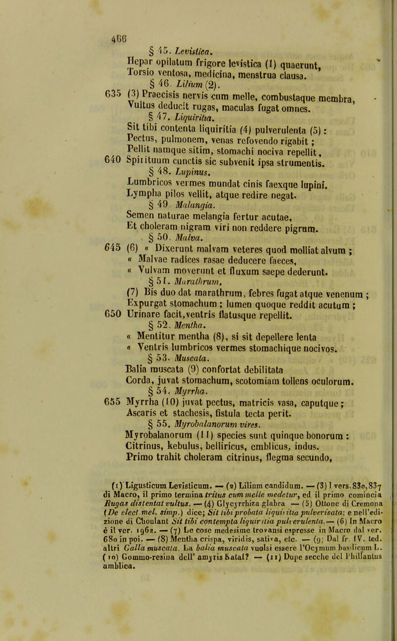 § 15. Levistlea. Hepar opilatum frigore levislica (t) quaerunt Torsio venlosa, medicina, menslrua clausa. ' § 46. LUmm{2). 635 (3) Praecisis nervis cnm melle, combuslaque membra Vultus deducit rugas, maculas fugat omncs. ' § 47. Liquirilm. Sit tibi contenta liquiritia (4) pulverulenla (5): Pectus, pulraonem, venas refovendo rigabit; Pellit naraque sitira, stomachi nociva repellit, 640 Spirituura cunctis sic subvenit ipsa strumentis. § 48. Lupims. Lumbricos verraes mundat cinis faexque lapioi. Lympha pilos vellit, atque redire negat. § 49. Malangia. Semen naturae melangia fertur acutae, Et choleram nigram viri non reddere pigram. , § 50. Malva. 645 (6) « Dixerunt raalvam veteres quod raolliatalvum ; « Malvae radices rasae deducere faeces, « Vulvara moverunt et fluxum saepe dederunt. §51. Muralhrum, (1) Bis duo dat maralhrum, febres fugatatque venenum ; Expurgat stomachum ; lumen quoque reddit acutum ; 650 Urinare facit,ventris flatusque repellit. § 52. Mentha. « Mentitur mentha (8), si sit depellere lenta fl Ventris lumbricos vermes stomachique nocivos. § 53- Muscata. Balia rauscata (9) confortat debilitata Corda, juvat storaachum, scotomiam tollens oculorum. § 54. Myrrha. 655 Myrrha (10) jiivat pectus, matricis vasa, caputque; Ascaris et stachesis, fistula tecta perit. § 55. Myrobalanorum vircs. Myrobalanorum (II) species sunt quinque bonorum : Citrinus, kebulus, belliricus, emblicus, indus. Primo trahit choleram citrinus, flegraa secundo, (i)'Ligusticum Levlslicum. — (2) Lilium candidum. — (3) 1 vers.83o,837 di Macro, il primo terminaL trttus cummelle medetur^ ed il primo comincia Rugas dtstentatvultua. — (4) Glycyrrhiza glabra — (5) Otlone di Cremona [De slect mel. simp.) dice; Sit tibiprobata liquiiitia pnlverisata; enell'edi- zione di Glioulant Sit tibi contempta liquirilia pult erulenta.—' (6) In Macro e il vcr. 1962. — (7) Lc cose medesime trovansi espresse in Macro dal ver. 680 in poi. — (8) Mcntha crispa, viridis, satira, elc — (y; Dal fr. IV. ted. altri Galla muscala. La balia muscata vuolsi essere 1'Ocj nHim basdicum L. ( 10) Gommo-resiua dcir am^ris Ealal? — (11) Dupc sccche dcl FhilfanLus amblica.