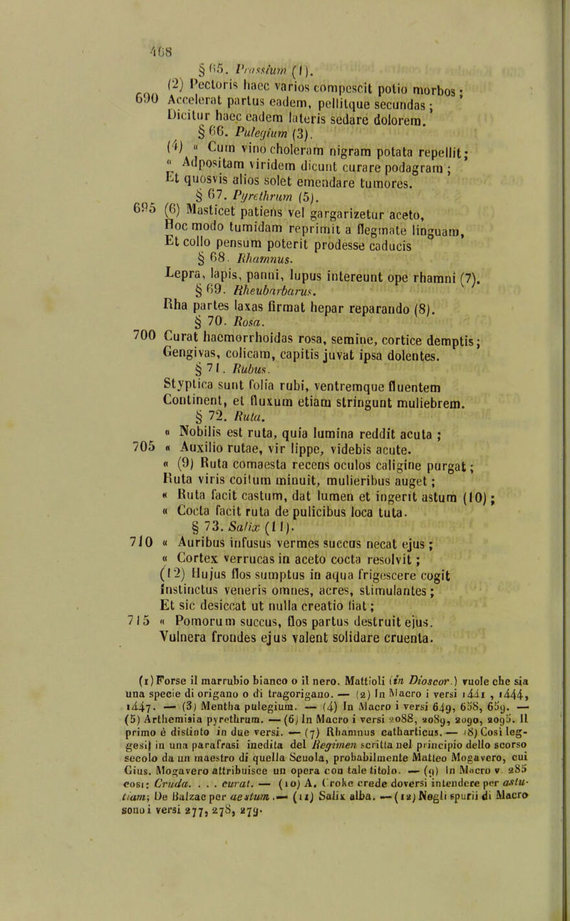 408 (2) Pccloris hacc varios compcscit polio morbos • OJO Accelcrat parlus eadem, pcllilque secundas ; Dicilur haec eadem laleris sedare dolorera. § 06, Pu/ef/ium (3). (4) « Cum vinocholeram nigram potata repellit;  Adpositara viridem dicuiit curare podagrara ; Et quosvis alios solet emendare tumores. § 67. Pi/rethmm (5). 695 (6) Masticet patiens vel gargarizetur aceto, Hocmodo tumidam reprimit a flegmaie lioguara, Et collo pensum poterit prodesse caducis § 68. Ehumnus. Lepra, lapis, panni, lupus intereunt ope rharani (7). § 69- Wieubarbarw. ^ Rha partes laxas firraat hepar reparando (8). ^ 70. Rosa. 700 Curat hacraorrhoidas rosa, semiue, cortice demptis; Gengivas, colicara, capitis juvat ipsa dolentes. §71. Bubua. Styplica sunt folia rubi, ventreraque fluentem Coiitinent, el fluxum etiam stringuut muliebrem. § 72. Ruta. « Nobilis est ruta, quia luraina reddit acuta ; 705 « Auxilio rutae, vir lippe, videbis acute. « (9) Ruta comaesta receos oculos caligine purgat; Ruta viris coilum rainuit, raulieribus auget; « Ruta facit castum, dat lumen et ingerit astum (10); « Cocla facit ruta de pulicibus loca tuta. § 73. Sahx (II). 710 « Auribus infusus vermes succas necat ejus; « Cortex verrucas in aceto cocta resolvit; (12) Hujus flos sumptus in aqua frigcscere cogit inslinctus veneris omnes, acres, stimulantes; Et sic desiccat ut nulla creatio (iat; 715 n Poraorum succus, flos partus destruit eju!>. Vulnera froodes ejus valent solidare cruenla. (i)Forse il marrublo bianco o il nero. Mattioli (tn, Dwscoi'.) tuoIc cbe sia Una specie di origano o di tragorigauo. — (2) In Macro i versi i4.ii , i<i44j ii47- i^) Mentlia pulegium. — (4) In iVlacro i versi 649, 628, Gbi). —■ (5) Arthemisia pyretUrum. — (6j In Macro i versi 2088, ao8y, 2090, 209!). 11 primo e distinto in duc versi. — (7) Rhamnus catharticus.— i8)CosiIeg- gesi) in una parafrasi inedita del Regiinen scritlanel piincipio dello scorso secolo da un macstro di quclla Scuola, probabilmcnte Matieo Mogavero, cui Gius. Mogavero attribuisce un opera con taletitolo. — (9) in Mncro v 2S5 cosi: Cruda. . . . curai. — (»o) A. ('roke crede doversi intendere pcr aslu- tiam; De Balzac pcr aeituin .— (11) Salix alba. —(12) Wegli spurii di Wacra sonoi versi ayy, 27S, jjji^.