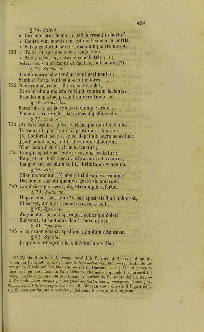 46 j § 74. Safcia. • Cur moriatiir homo ciii salvia crescit in horto? « Contra vim morlis non est niclicamen in hortis. 0 Salvia confortiit ncrvos, maiiuumqiie Iremorem 720 « Tollit, ct ejus opc lcbris acuta lugit. • Salvia salvalrix, nalurae conciliatri.v (/) ; Salvia dat sanum caput et facil hoc adrianum (2). ^ 75. Sa)nbiicus Lumbros ascarides sambuci sunt perimentes; Sambuci norcs sunt sainbuco moliores 725 Nam s;\mhucus olet, flos reJoIere solet, Etstomachum mollem reddunt vomitura faclentes. Irondes apposilae possunl auferre tumorem. ^ 7(). Sureocotla- Sarcocolla tenet lacrymas fliixumque cruoris , Vulnera carne replet, lacrymas depellit ocelli. § 77. Scabiusa. 730 (3) Fert scabiosa pilos, verbenaque non tenet illos. Urbanus (4j per se nescit prelium scabiosae : (5) Conforlat pectus, quod deprimit aegra senectus; Lenit pulmoiiem, tollit laterumque dolorera ; Vino potatur et sic virus evacuatur ; 735 Humpit apostema leiiiter: ratione probatur; Emplastrata foris necat anthracem tribus horis ; Languorem pecudum tollit, dirlmitque venenum. § 78. SVer. Siler montanum (6) non sit tibi sumere vanum: Dat lumen clarum quamvis gustu sit amarum, 740 J-umbricosque necat, digestivaraque refortat. § 79. Solatrum. Hepar amat solatrum (7), sed apostasis lllud abhorret, Si careal, stringit; menstrua clausa ciet. § SO. Spnrwjux. Augmentat sperma sparagus, colicoque dolori Subvenit, in motoque denti convenit ori. § 81. Spodiuin. 745 « Si cruor emanat spodium sumptum cito sanat- § 82- Squitl.a. In quibus est squilla loca devitat lupus illa ; (i) Egidio di Corbeil; /)e comp. med. \Ah V, rcrso 438 servesi di questo terso per rantidoto ^oiira, c dice Solira sali ali ix, etc — (aj Anlidoto de- sciiUoda iNicoIo iieirAntiilotaiio. — (3) Oa Darcmb — (4) Alcuni comenta. tori credono clie citassc il l'apa Urbano, clie sedeva (|uando furono scriUi i ^vcrsi (io88-iou9'; lua piutiosto ialendesi parlare dcirabitante della citt4. — ii Da^emb Nam ,>urgat peclas quod conlraliit acgrn seneclm. Sanal pid- mone.msorvat laierisregonem — ((j) Moreau vuole che sia il Liguslicuiu. (7> S datro per Soiano o niorella], (Solanum Jiorlcnse, o S. nigruin