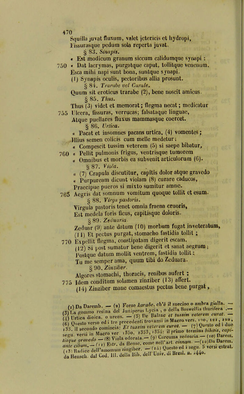 Squilla juvat fluxum, valet jctericis ct Iiydropi, rissurasque pedum sola reperla juvat. § 83. Simpis. « Est modicum granum siccum calidumque synapi : 750 « Dat lacryraas, purgatque caput, tollitque veneuum. Esca mihi napi sunt bona, suntque synapi. (I) Synapis oculis, pectoribus allia prosunt. § 84. Trambe vel Carule. Quum sit eroticus trarabe (2), bene noscit amicus. § 85. Thus. Thus (3) videt et memorat; flegma necat; medicatur 755 IJIcera, fissuras, verrucas; falsalaque linguae, Atque puellares fluxus mamraasque coercet. § 86. IJrlica. « Pacat et insomnes pacans urtica, (4) vomentes; .„^>llliu8 semen colicis cura melle raedetur; ' « Compescit tussim veterem (5) si saepe bibatur, 760 fl Pellit pulmonis frigus, ventrisque turaorem M Omnibus et morbis ea subvenit articulorura (6). § 87. Viola. « (7) Crapula discutitur, capitis dolor atque gravedo <i Purpuream dicunt violara (8) curare caducos, Praecipue pueros si mixto suraitur arane. 765 Aegris dat somnum vomitura quoque toUit etesum. § 88. Virga pastoris. Virgula pastoris tenet omnia fraena cruoris, Est medela foris ficus, capitisque doloris. § 89. Zeduaria. Zeduar (9) anle datum (10) morbura fugat inveteralum, (1 i) Et pectus purgat, stomacho fastidia tollit ; 770 Expellit flegma, constipatam digerit escam. (12) Si post sumatur bene digerit et sanat aegrura; J'ostque datum moUit ventrem, fastidia toUit; Tu me semper ama, quum tibi da Zeduara. § 90. Ziiiziber. Algores stomachi, thoracis, renibus aufert ; 775 Idem conditum solaraen zinziber (13) affert. (14) Zinziber mane camaestus pectus bene purgat, rsru «ommo resina del Juuiperus Lycia , o della Boswell.a thunfera m{ UrUca dioica, o ureus. - (5) He Balzac et tnssm velerem curat. - fi o So verso edi tre precedenti trovansi inMacrovers ..o, 121, 33^ ' econdo comincial Et tussim veierem eurai. - (7 0^« o «1 - de laa. 11 secu luv ,354,. il nrimo termiBa Aio/ft^, da Hensch. dal Cod. 111. dclla liib. dcll Univ. dx Bre.I. u. ,44o.