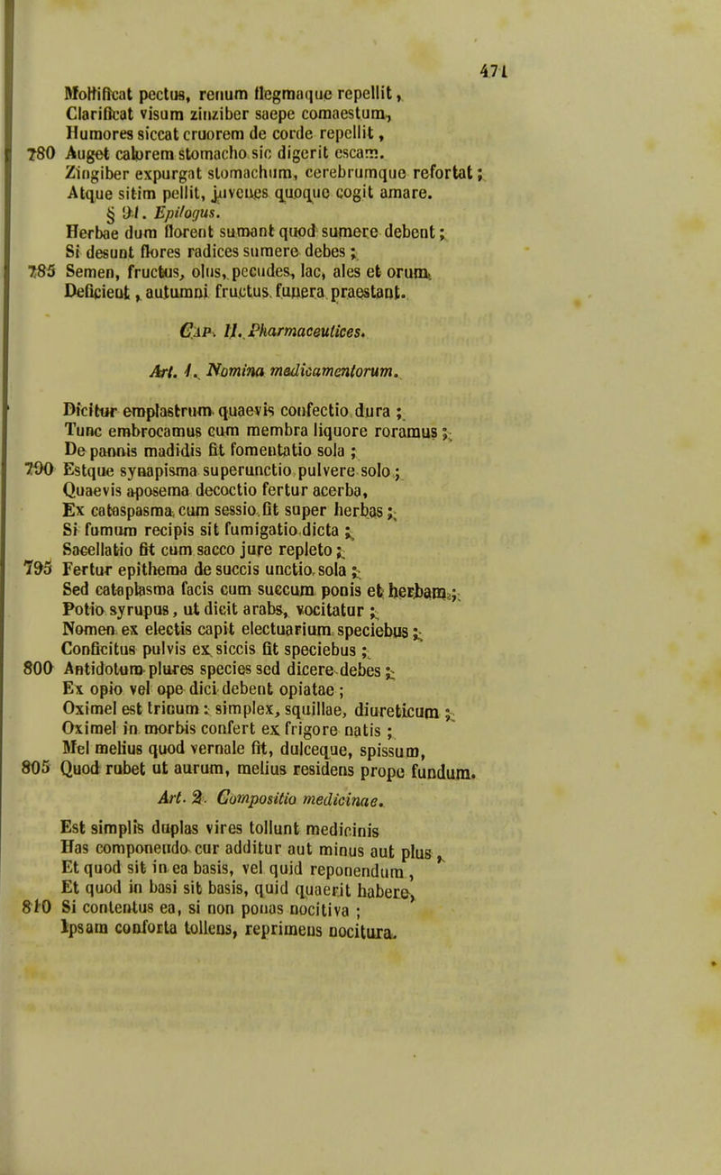 Moftiftcat pectus, renum ttegmaquc repellit, ClariBcat visum zinziber saepe comaestum, Humores siccat cruorem de corde repcllit, 780 Auget calyrem stomacho sic digerit cscam. Zingiber expurgat slomachiim, cerebrumque refortat;.. Atque sittm pellit, jiivcues q.uoquc cogit amare. § !>./. Epilogus. Herbae dum florent sumant quod sumere debent; Si desunt flores radices sumere debes; 785 Semen, frucfeus, olus^ pecudes^ lac, ales efe orumt Deficieot, autumni fructus. funera praestaot.. G:a^ tl.,VharmaceuUces, Art. Nomim medkamentorum. Dfcitur eraplastrum quaevis confectio dura ; Tunc erobrocamus eum membra liquore roramus j; De pannis madidis fit fomentatio sola ; TfK) Estque synapisma superunctio pulvere solo.; Quaevis aposema decoctio fertur acerba, Ex cataspasraa; cura sessio.fit super herbas;, S» fumura recipis sit fumigatio dicta Sa^ellatio fit cum sacco jure repleto 795 Fertur epitheroa de succis unctio.sola ;;^ Sed catflptesma facis cum suecum ponis efeheEjjam?;; Potio syrupus, ut dicit arabs, vocitatar ;;; Nomen ex electis capit electuaFium speciebus ;• Conficitus pulvis ex siccis Qt speciebus ;^ 800 Antidolura.pluj-es speciesscd dicere debes Ex opio vel ope dici debent opiatae ; Oximel est trioum v, simplex, squillae, diureticum ; Oxirael in morbis confert ex frigore natis ; Mel melius quod vernale fit, dulceque, spissum, 805 Quodrubet ut aurum, melius residens prope fundunif ^t. 2. Gompositio medicinae, Est simplis duplas vires tollunt medioinis Has componendo cur additur aut minus aut plus Et quod sit in ea basis, vel quid reponendura , *^ Et quod m basi sib basis, quid quaerit haber& 810 Si conlentus ea, si non ponas nocitiva ; Ipsara confoEta tollens, reprimeus Dociturau
